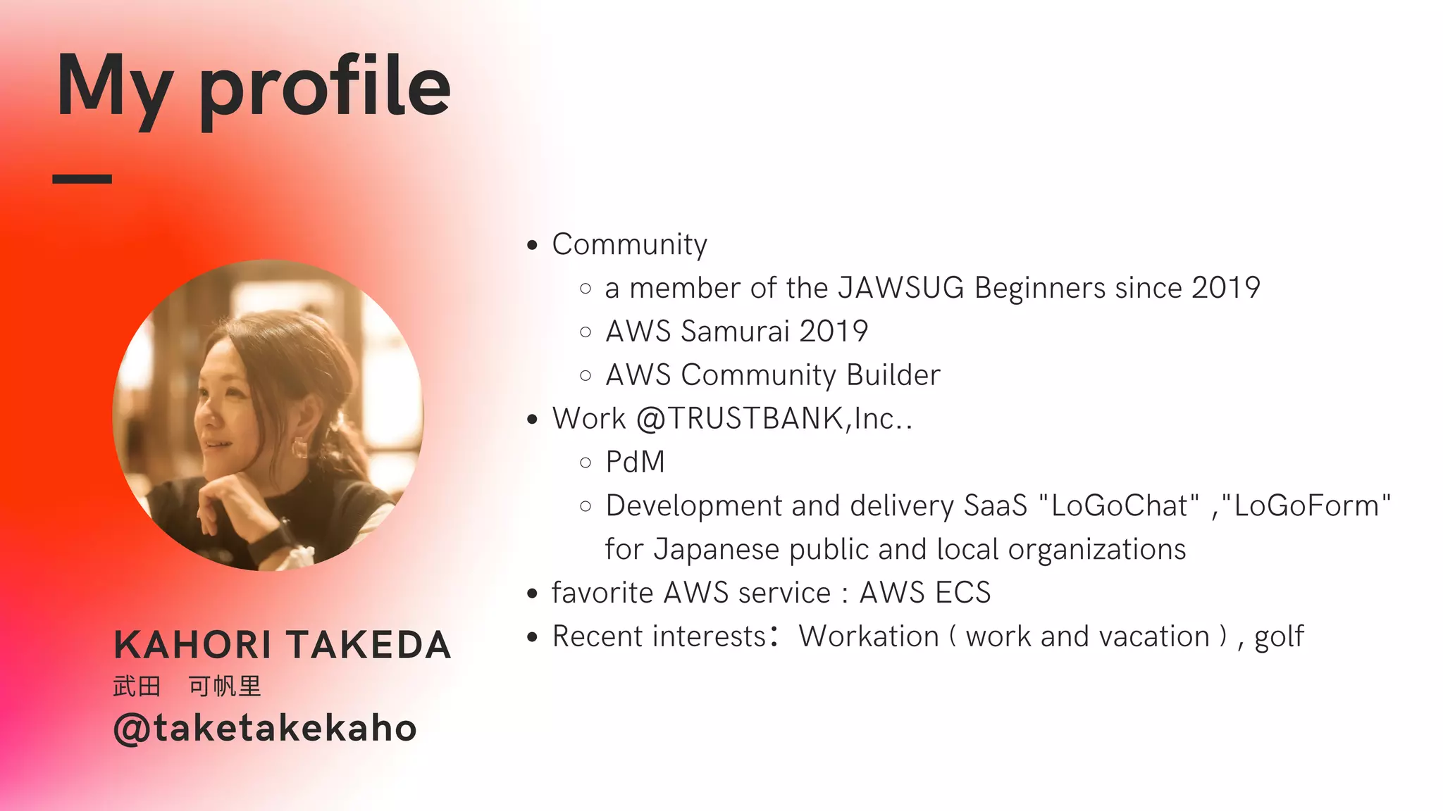 My profile
KAHORI TAKEDA
武田　可帆里
@taketakekaho
Community
a member of the JAWSUG Beginners since 2019
AWS Samurai 2019
AWS Community Builder
Work @TRUSTBANK,Inc..
PdM
Development and delivery SaaS "LoGoChat" ,"LoGoForm"
for Japanese public and local organizations
favorite AWS service : AWS ECS
Recent interests：Workation ( work and vacation ) , golf
 