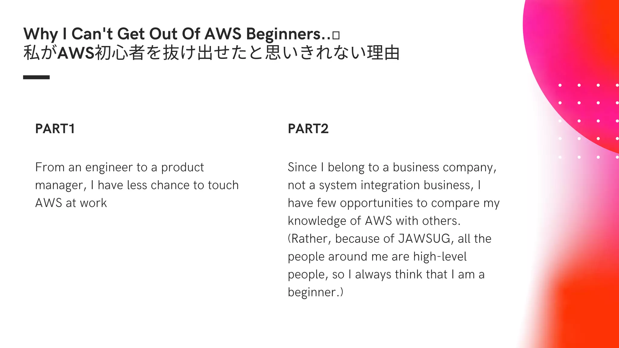 Why I Can't Get Out Of AWS Beginners..🤔
私がAWS初心者を抜け出せたと思いきれない理由
From an engineer to a product
manager, I have less chance to touch
AWS at work
PART1
Since I belong to a business company,
not a system integration business, I
have few opportunities to compare my
knowledge of AWS with others.
(Rather, because of JAWSUG, all the
people around me are high-level
people, so I always think that I am a
beginner.)
PART2
 