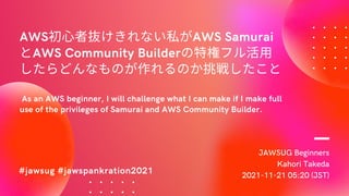 JAWSUG Beginners
Kahori Takeda
2021-11-21 05:20 (JST)
AWS初心者抜けきれない私がAWS Samurai
とAWS Community Builderの特権フル活用
したらどんなものが作れるのか挑戦したこと
As an AWS beginner, I will challenge what I can make if I make full
use of the privileges of Samurai and AWS Community Builder.
#jawsug #jawspankration2021
 