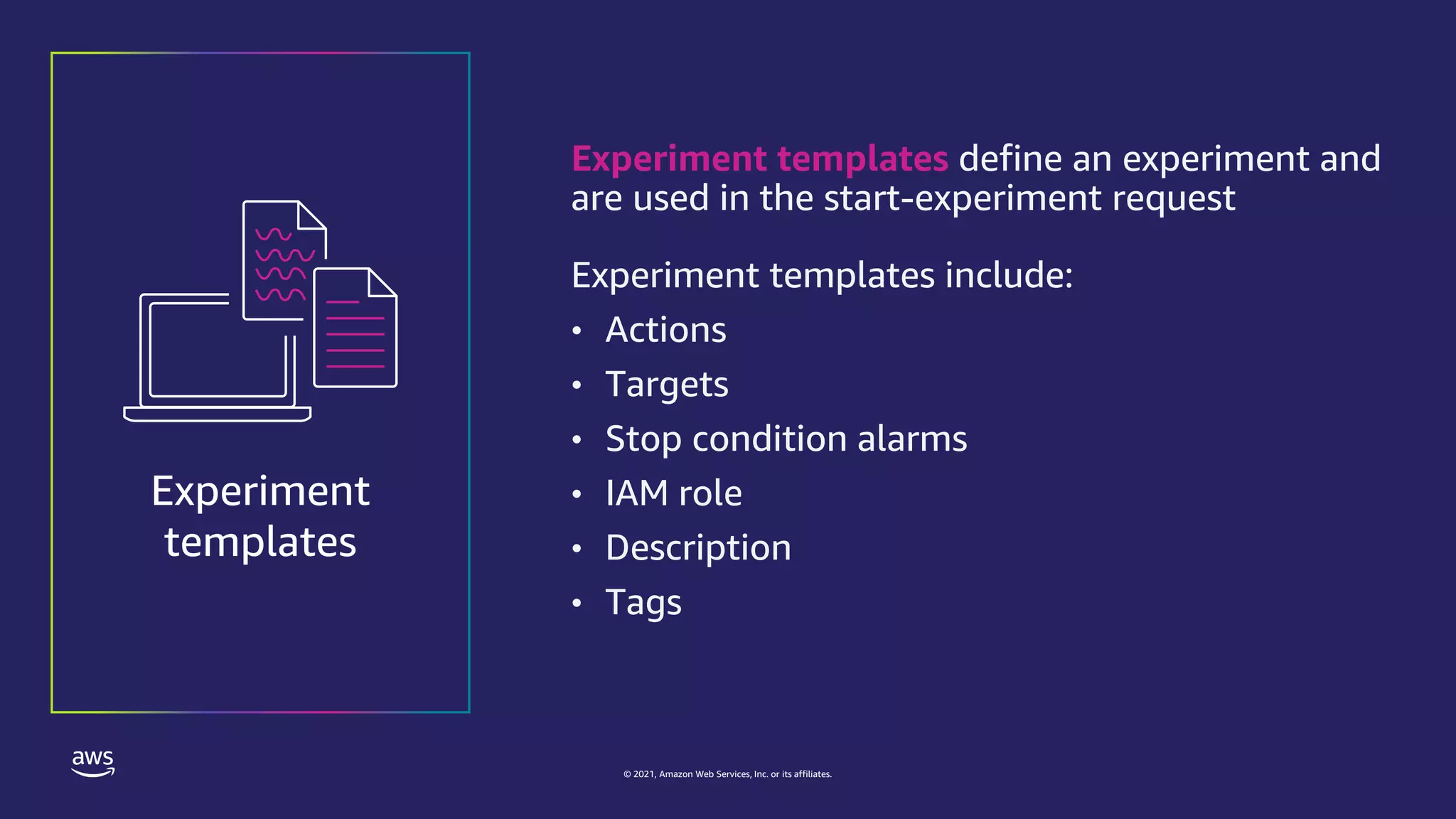 © 2021, Amazon Web Services, Inc. or its affiliates.
Experiment templates define an experiment and
are used in the start-experiment request
Experiment templates include:
• Actions
• Targets
• Stop condition alarms
• IAM role
• Description
• Tags
Experiment
templates
 