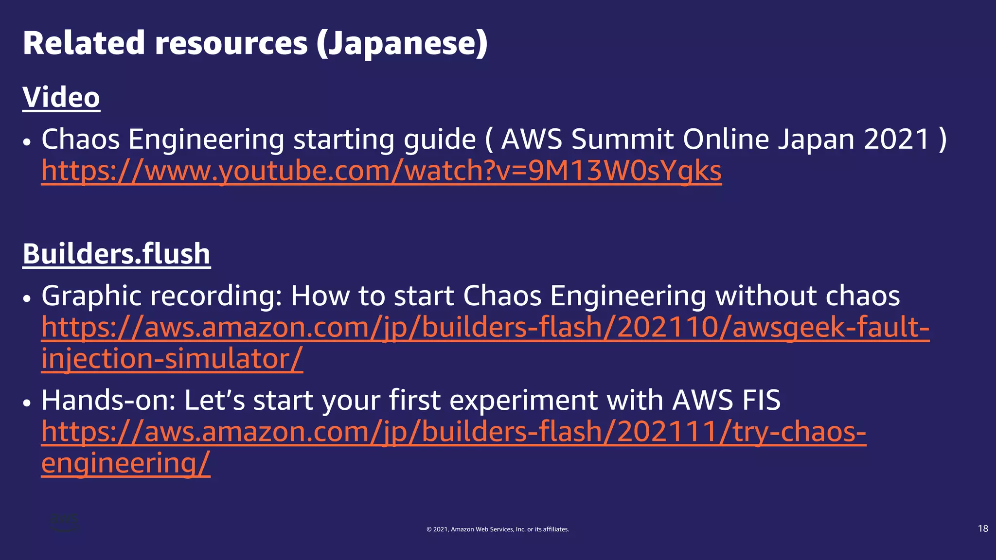 © 2021, Amazon Web Services, Inc. or its affiliates.
Video
• Chaos Engineering starting guide ( AWS Summit Online Japan 2021 )
https://www.youtube.com/watch?v=9M13W0sYgks
Builders.flush
• Graphic recording: How to start Chaos Engineering without chaos
https://aws.amazon.com/jp/builders-flash/202110/awsgeek-fault-
injection-simulator/
• Hands-on: Let’s start your first experiment with AWS FIS
https://aws.amazon.com/jp/builders-flash/202111/try-chaos-
engineering/
Related resources (Japanese)
18
 