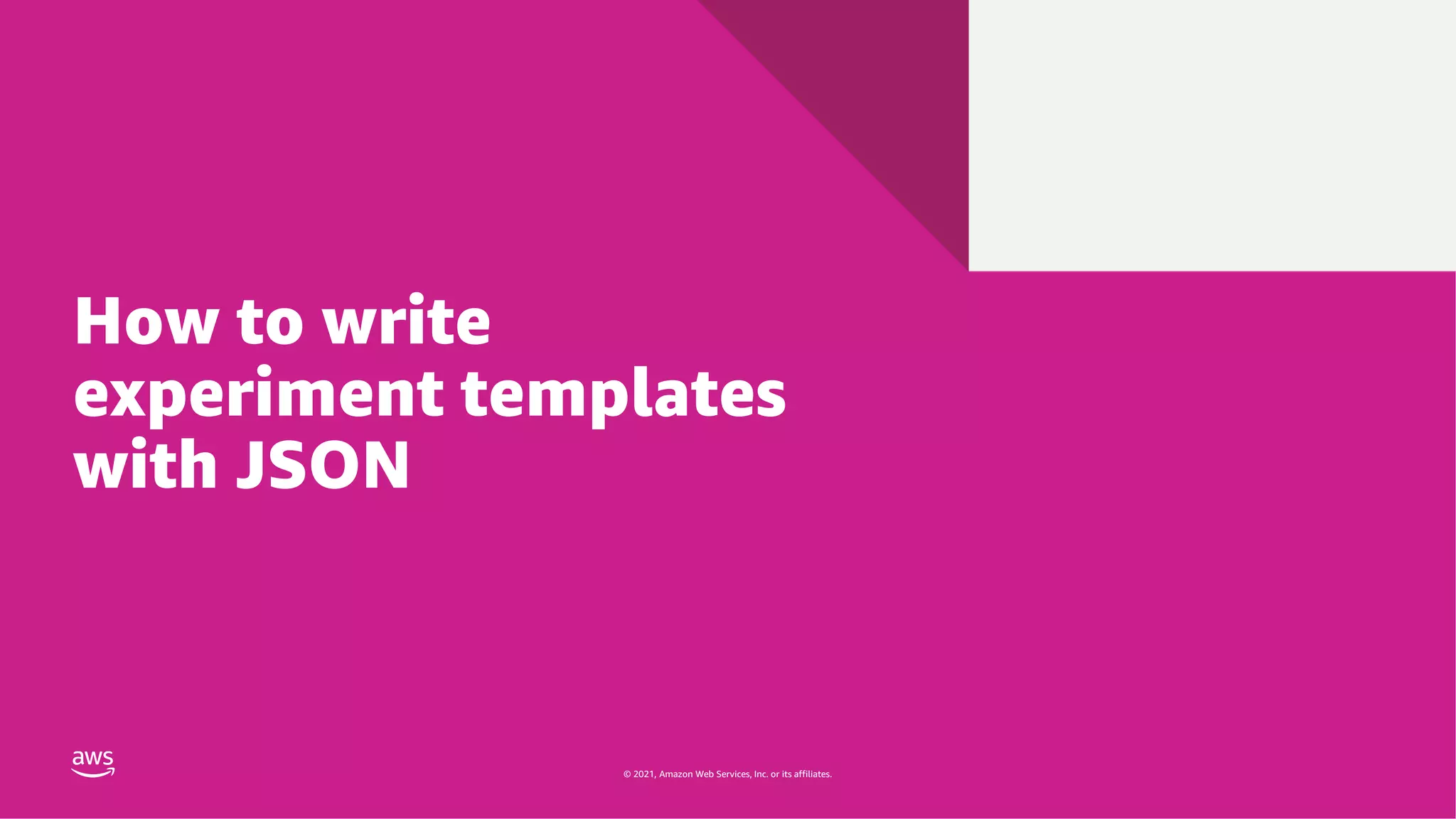 © 2021, Amazon Web Services, Inc. or its affiliates.
© 2021, Amazon Web Services, Inc. or its affiliates.
How to write
experiment templates
with JSON
 