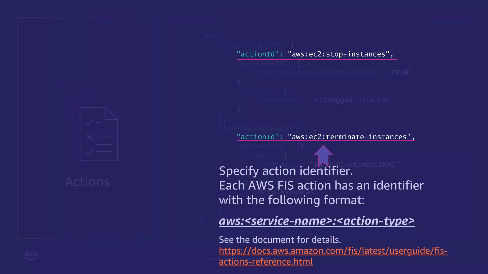 © 2021, Amazon Web Services, Inc. or its affiliates.
Actions
"actions": {
"StopInstances": {
"actionId": "aws:ec2:stop-instances",
"parameters": {
"startInstancesAfterDuration": ”PT5M"
},
"targets": {
"Instances": "AllTaggedInstances"
}
},
"TerminateInstances": {
"actionId": "aws:ec2:terminate-instances",
"parameters": {},
"targets": {
"Instances": "RandomInstancesInAZ"
},
"startAfter": [
"StopInstances"
]
}
}
Specify action identifier.
Each AWS FIS action has an identifier
with the following format:
aws:<service-name>:<action-type>
See the document for details.
https://docs.aws.amazon.com/fis/latest/userguide/fis-
actions-reference.html
 