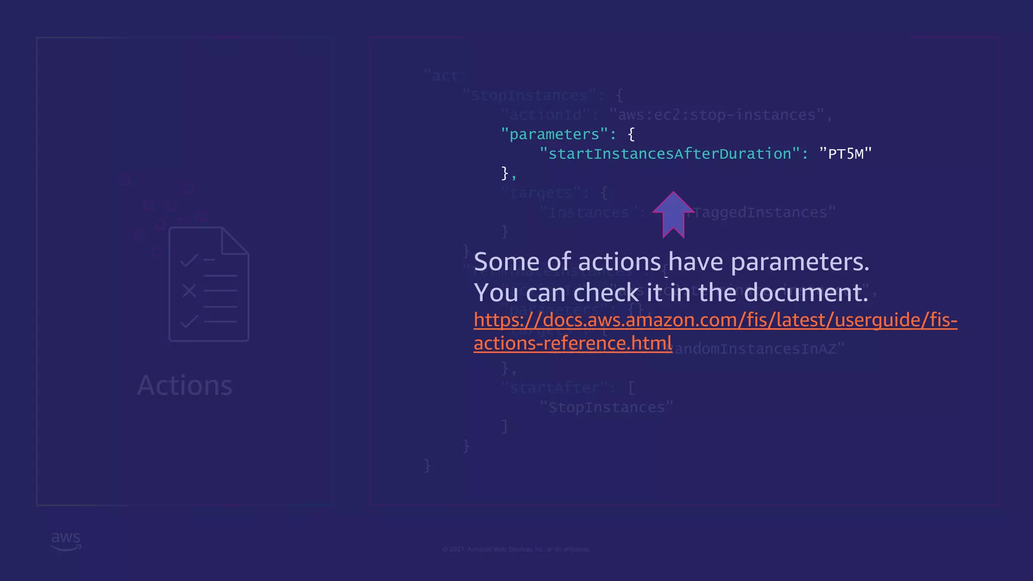 © 2021, Amazon Web Services, Inc. or its affiliates.
Actions
"actions": {
"StopInstances": {
"actionId": "aws:ec2:stop-instances",
"parameters": {
"startInstancesAfterDuration": ”PT5M"
},
"targets": {
"Instances": "AllTaggedInstances"
}
},
"TerminateInstances": {
"actionId": "aws:ec2:terminate-instances",
"parameters": {},
"targets": {
"Instances": "RandomInstancesInAZ"
},
"startAfter": [
"StopInstances"
]
}
}
Some of actions have parameters.
You can check it in the document.
https://docs.aws.amazon.com/fis/latest/userguide/fis-
actions-reference.html
 