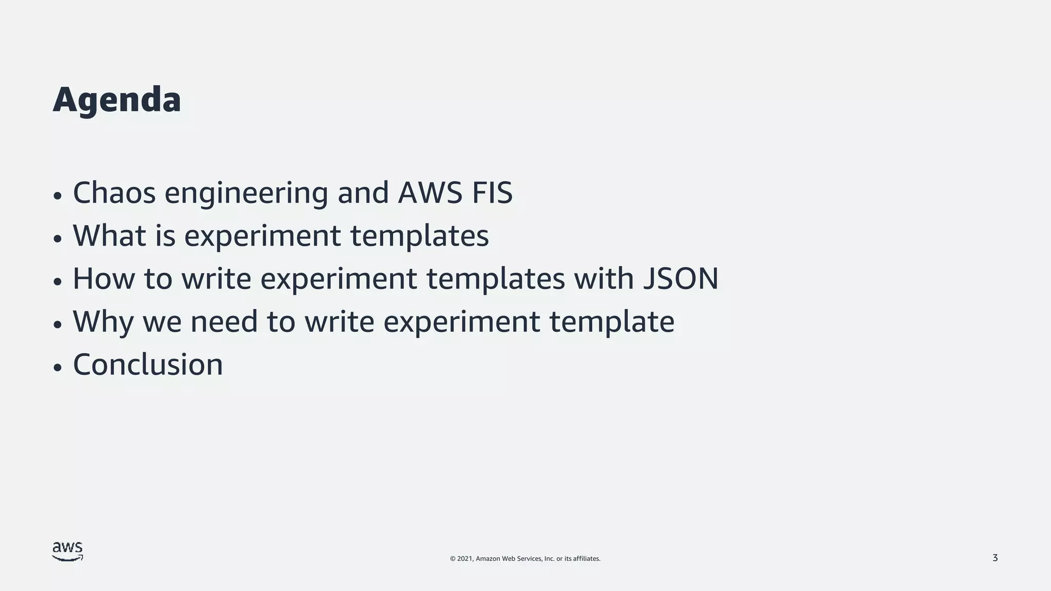 © 2021, Amazon Web Services, Inc. or its affiliates.
Agenda
• Chaos engineering and AWS FIS
• What is experiment templates
• How to write experiment templates with JSON
• Why we need to write experiment template
• Conclusion
3
 