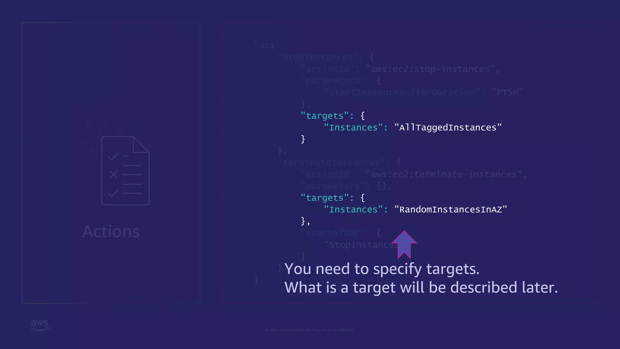 © 2021, Amazon Web Services, Inc. or its affiliates.
Actions
"actions": {
"StopInstances": {
"actionId": "aws:ec2:stop-instances",
"parameters": {
"startInstancesAfterDuration": ”PT5M"
},
"targets": {
"Instances": "AllTaggedInstances"
}
},
"TerminateInstances": {
"actionId": "aws:ec2:terminate-instances",
"parameters": {},
"targets": {
"Instances": "RandomInstancesInAZ"
},
"startAfter": [
"StopInstances"
]
}
}
You need to specify targets.
What is a target will be described later.
 