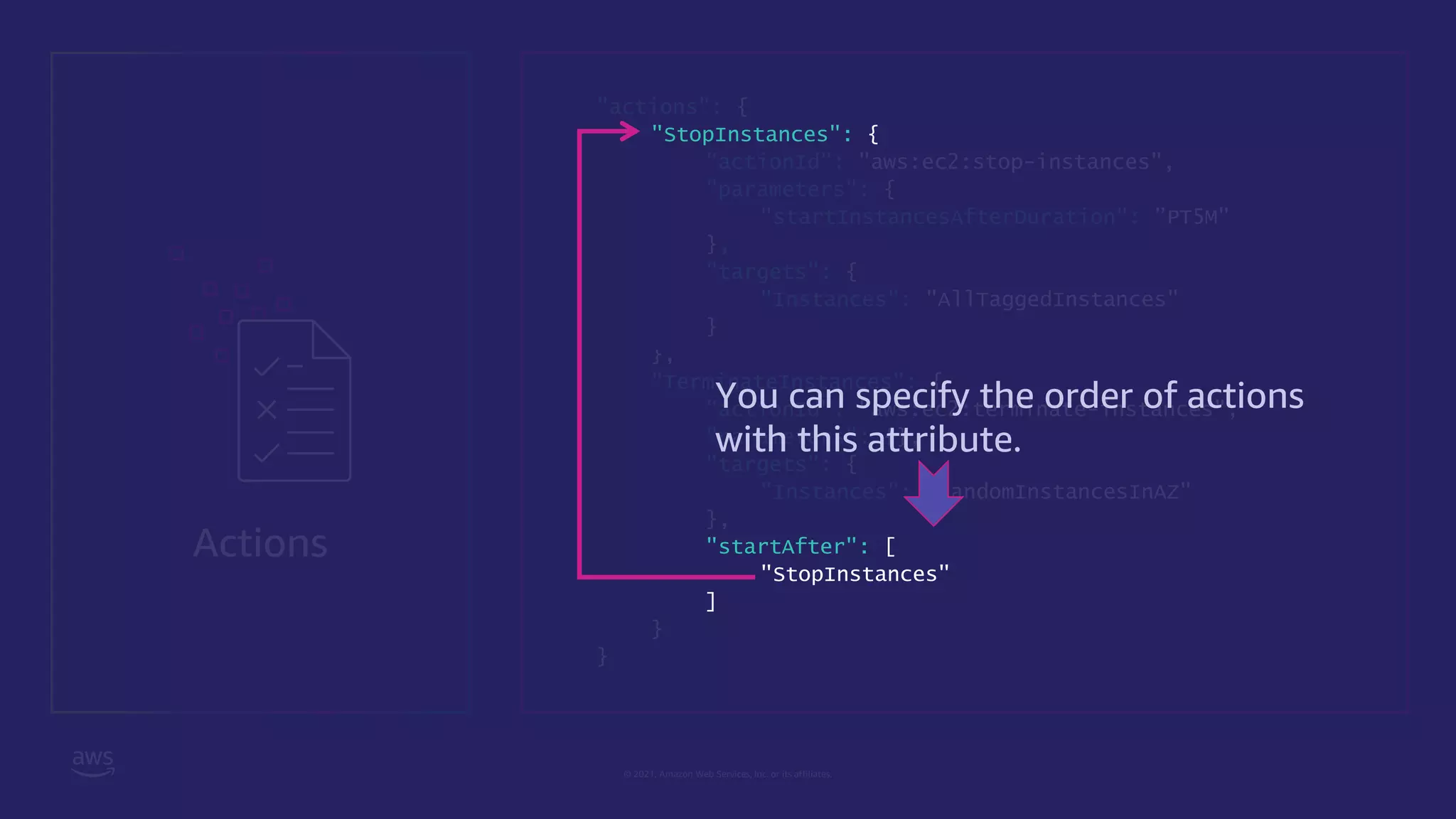 © 2021, Amazon Web Services, Inc. or its affiliates.
Actions
"actions": {
"StopInstances": {
"actionId": "aws:ec2:stop-instances",
"parameters": {
"startInstancesAfterDuration": ”PT5M"
},
"targets": {
"Instances": "AllTaggedInstances"
}
},
"TerminateInstances": {
"actionId": "aws:ec2:terminate-instances",
"parameters": {},
"targets": {
"Instances": "RandomInstancesInAZ"
},
"startAfter": [
"StopInstances"
]
}
}
You can specify the order of actions
with this attribute.
 