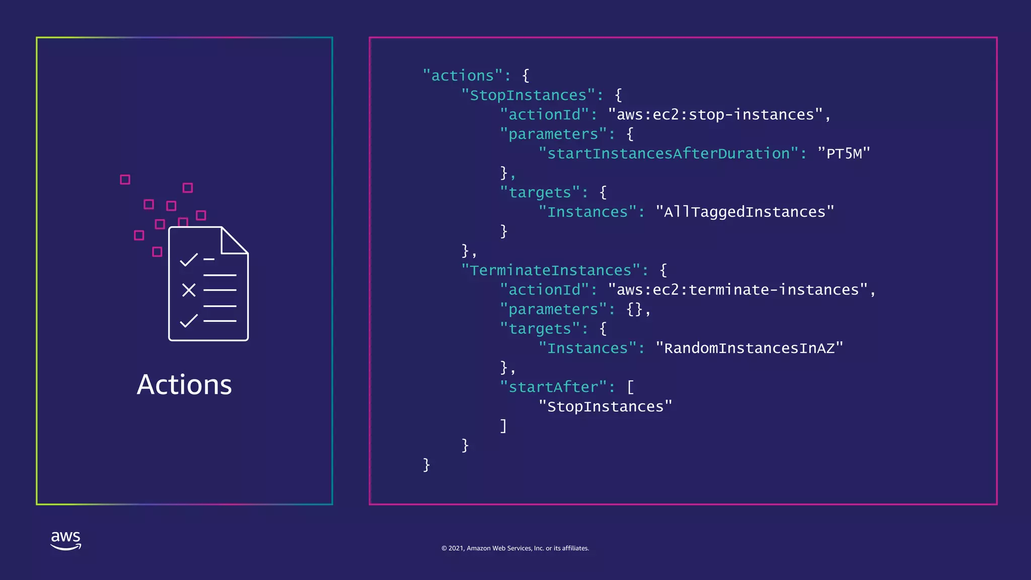 © 2021, Amazon Web Services, Inc. or its affiliates.
Actions
"actions": {
"StopInstances": {
"actionId": "aws:ec2:stop-instances",
"parameters": {
"startInstancesAfterDuration": ”PT5M"
},
"targets": {
"Instances": "AllTaggedInstances"
}
},
"TerminateInstances": {
"actionId": "aws:ec2:terminate-instances",
"parameters": {},
"targets": {
"Instances": "RandomInstancesInAZ"
},
"startAfter": [
"StopInstances"
]
}
}
 