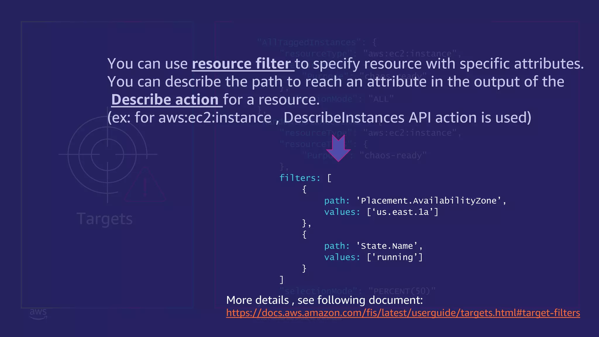 © 2021, Amazon Web Services, Inc. or its affiliates.
"targets": {
"AllTaggedInstances": {
"resourceType": "aws:ec2:instance",
"resourceTags": {
"Purpose": "chaos-ready"
},
"selectionMode": "ALL"
},
"RandomInstancesInAZ": {
"resourceType": "aws:ec2:instance",
"resourceTags": {
"Purpose": "chaos-ready"
},
filters: [
{
path: 'Placement.AvailabilityZone’,
values: [‘us.east.1a’]
},
{
path: 'State.Name’,
values: ['running’]
}
]
"selectionMode": "PERCENT(50)"
}
Targets
You can use resource filter to specify resource with specific attributes.
You can describe the path to reach an attribute in the output of the
Describe action for a resource.
(ex: for aws:ec2:instance , DescribeInstances API action is used)
More details , see following document:
https://docs.aws.amazon.com/fis/latest/userguide/targets.html#target-filters
 