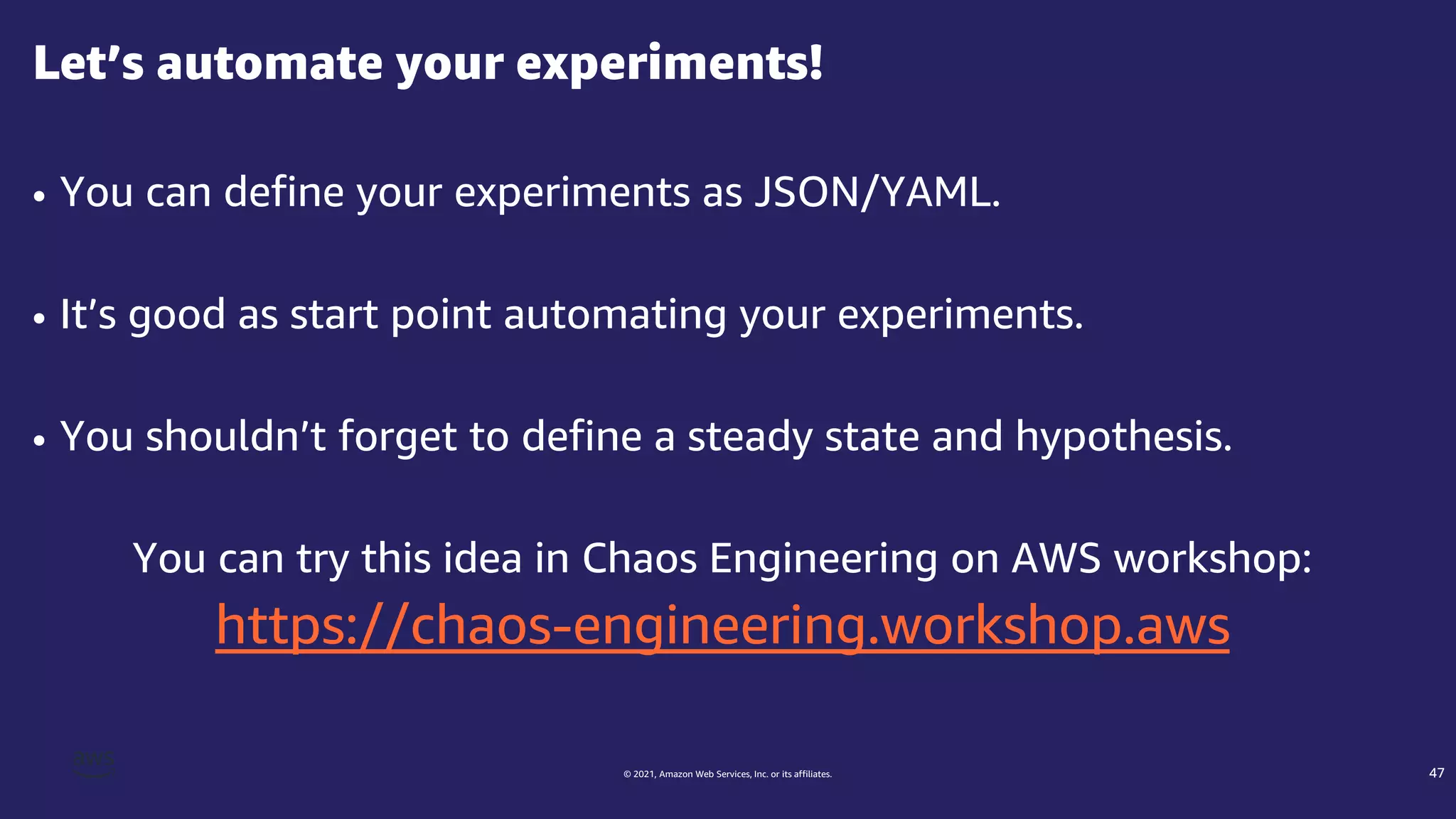 © 2021, Amazon Web Services, Inc. or its affiliates.
• You can define your experiments as JSON/YAML.
• It’s good as start point automating your experiments.
• You shouldn’t forget to define a steady state and hypothesis.
You can try this idea in Chaos Engineering on AWS workshop:
https://chaos-engineering.workshop.aws
Let’s automate your experiments!
47
 