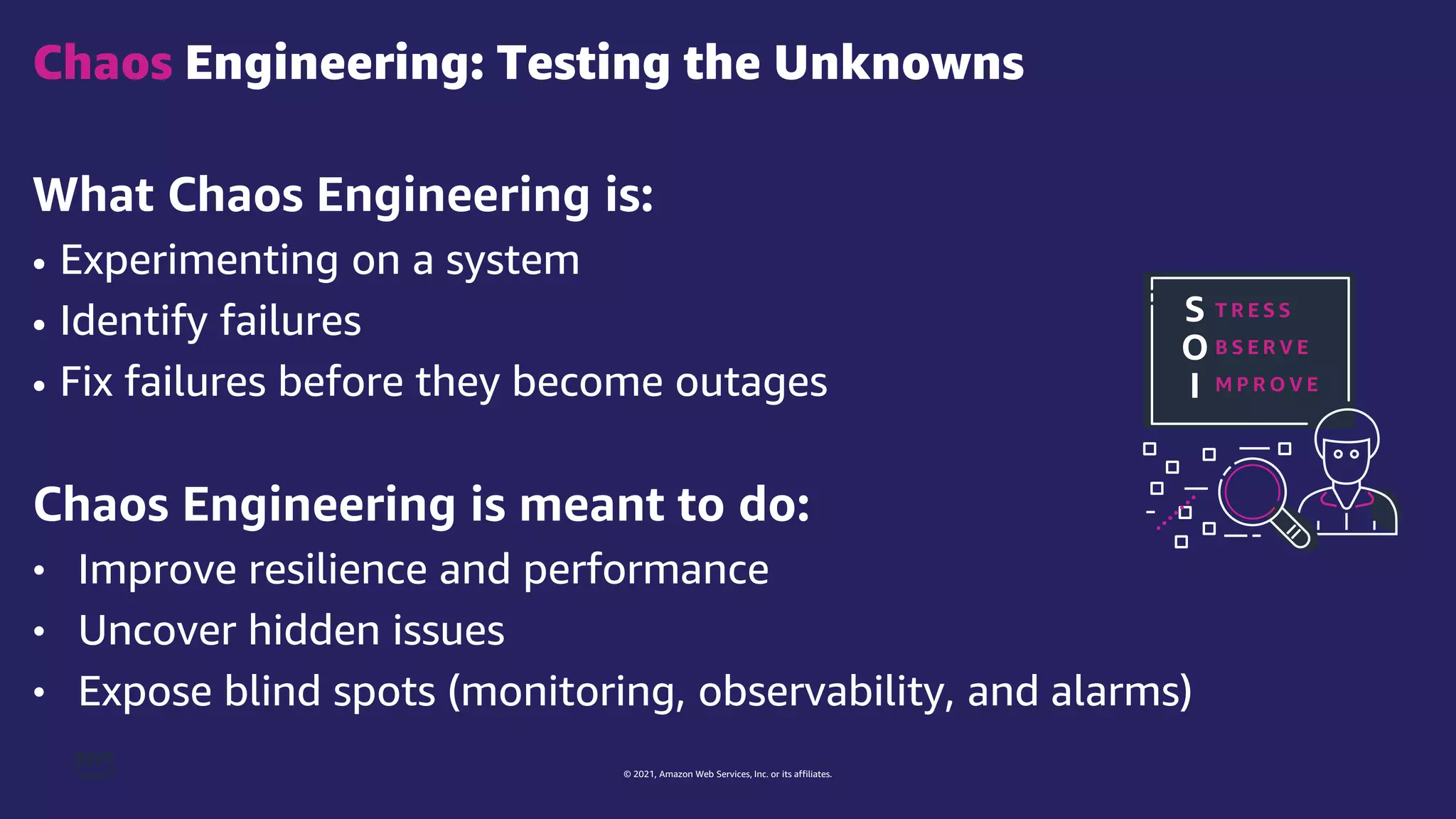 © 2021, Amazon Web Services, Inc. or its affiliates.
What Chaos Engineering is:
• Experimenting on a system
• Identify failures
• Fix failures before they become outages
Chaos Engineering is meant to do:
• Improve resilience and performance
• Uncover hidden issues
• Expose blind spots (monitoring, observability, and alarms)
Chaos Engineering: Testing the Unknowns
S
O
I
T R E S S
B S E R V E
M P R O V E
 
