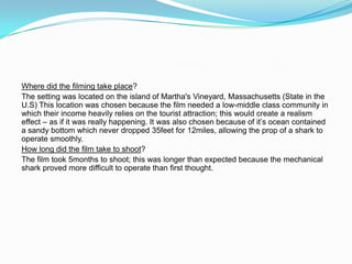 Where did the filming take place?
The setting was located on the island of Martha's Vineyard, Massachusetts (State in the
U.S) This location was chosen because the film needed a low-middle class community in
which their income heavily relies on the tourist attraction; this would create a realism
effect – as if it was really happening. It was also chosen because of it’s ocean contained
a sandy bottom which never dropped 35feet for 12miles, allowing the prop of a shark to
operate smoothly.
How long did the film take to shoot?
The film took 5months to shoot; this was longer than expected because the mechanical
shark proved more difficult to operate than first thought.
 