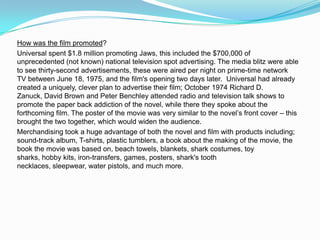 How was the film promoted?
Universal spent $1.8 million promoting Jaws, this included the $700,000 of
unprecedented (not known) national television spot advertising. The media blitz were able
to see thirty-second advertisements, these were aired per night on prime-time network
TV between June 18, 1975, and the film's opening two days later. Universal had already
created a uniquely, clever plan to advertise their film; October 1974 Richard D.
Zanuck, David Brown and Peter Benchley attended radio and television talk shows to
promote the paper back addiction of the novel, while there they spoke about the
forthcoming film. The poster of the movie was very similar to the novel’s front cover – this
brought the two together, which would widen the audience.
Merchandising took a huge advantage of both the novel and film with products including;
sound-track album, T-shirts, plastic tumblers, a book about the making of the movie, the
book the movie was based on, beach towels, blankets, shark costumes, toy
sharks, hobby kits, iron-transfers, games, posters, shark's tooth
necklaces, sleepwear, water pistols, and much more.
 