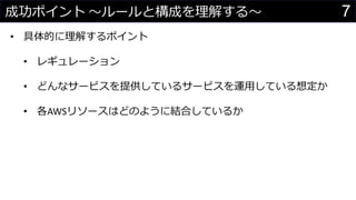 7成功ポイント 〜ルールと構成を理解する〜
• 具体的に理解するポイント
• レギュレーション
• どんなサービスを提供しているサービスを運用している想定か
• 各AWSリソースはどのように結合しているか
 