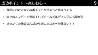 9成功ポイント 〜楽しむ心〜
• 運用における大切なポイントがぎゅっと詰まってる
• 会社のメンバーで参加すればチームビルディングにも繋がる
• せっかくの機会なんだから楽しまなきゃ勿体ない！！
 