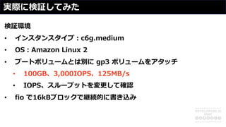 実際に検証してみた
検証環境
• インスタンスタイプ︓c6g.medium
• OS︓Amazon Linux 2
• ブートボリュームとは別に gp3 ボリュームをアタッチ
• 100GB、3,000IOPS、125MB/s
• IOPS、スループットを変更して確認
• fio で16kBブロックで継続的に書き込み
 