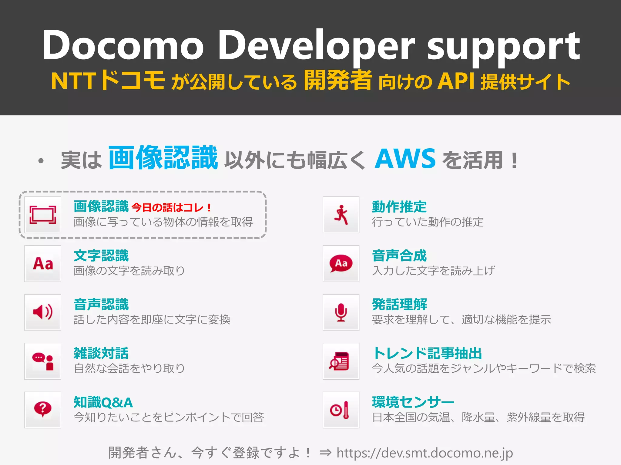 開発者さん、今すぐ登録ですよ！ ⇒ https://dev.smt.docomo.ne.jp
Docomo Developer support
NTTドコモ が公開している 開発者 向けの API 提供サイト
• 実は 画像認識 以外にも幅広く AWS を活用！
画像認識 今日の話はコレ！
画像に写っている物体の情報を取得
環境センサー
日本全国の気温、降水量、紫外線量を取得
音声認識
話した内容を即座に文字に変換
雑談対話
自然な会話をやり取り
知識Q&A
今知りたいことをピンポイントで回答
音声合成
入力した文字を読み上げ
トレンド記事抽出
今人気の話題をジャンルやキーワードで検索
文字認識
画像の文字を読み取り
発話理解
要求を理解して、適切な機能を提示
動作推定
行っていた動作の推定
 