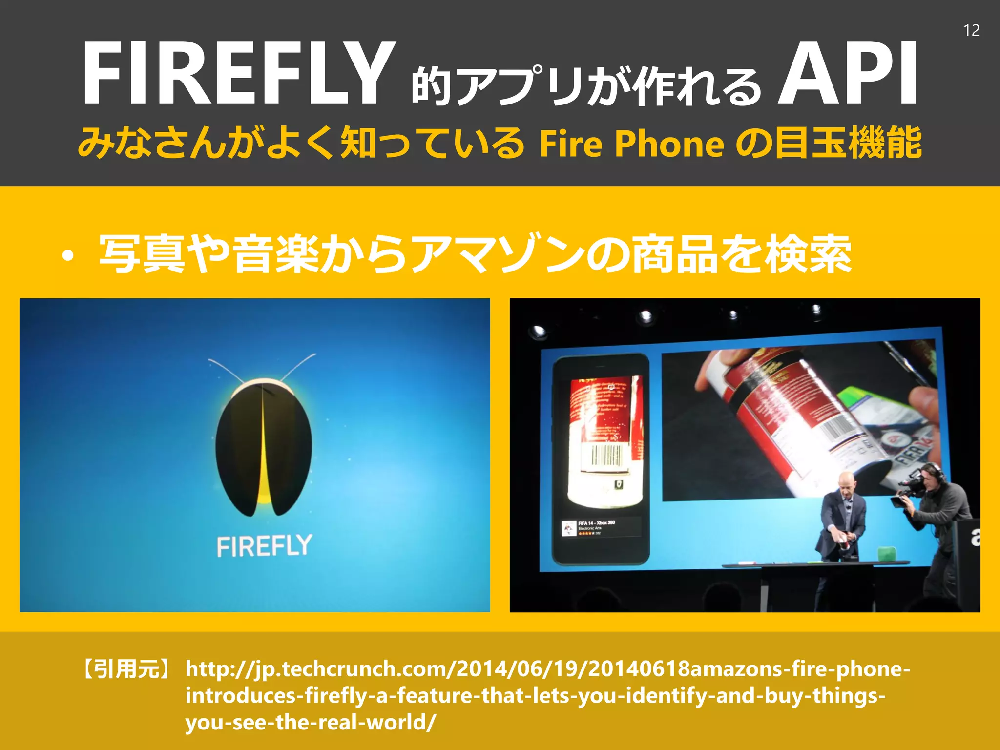 FIREFLY的アプリが作れる API
みなさんがよく知っている Fire Phone の目玉機能
• 写真や音楽からアマゾンの商品を検索
http://jp.techcrunch.com/2014/06/19/20140618amazons-fire-phone-
introduces-firefly-a-feature-that-lets-you-identify-and-buy-things-
you-see-the-real-world/
【引用元】
12
 