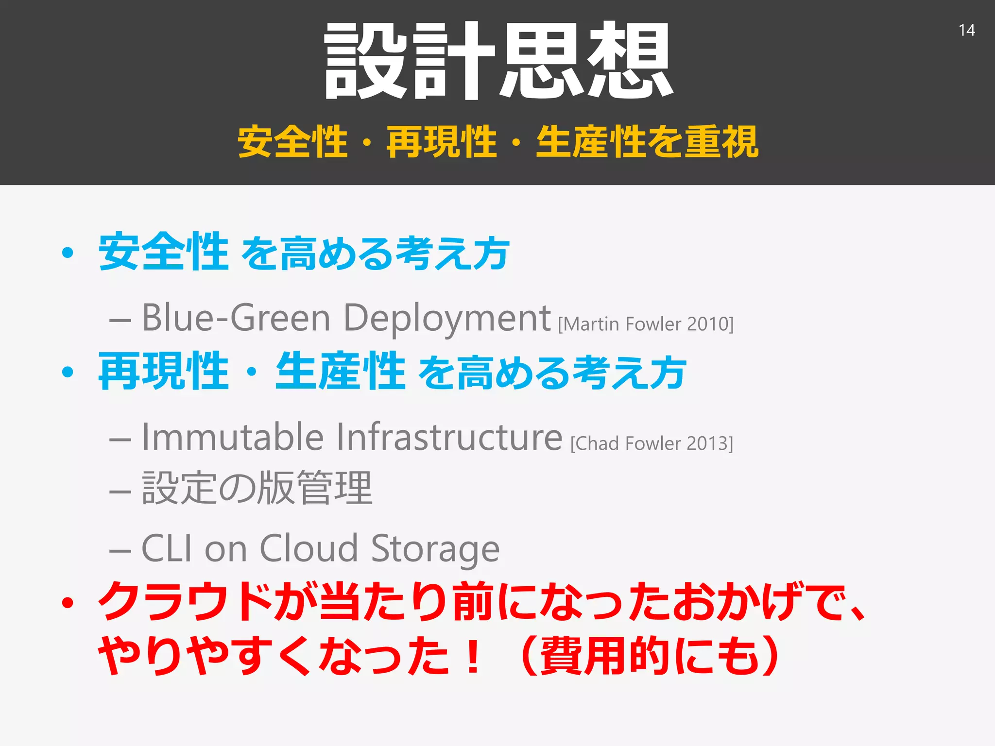 設計思想
安全性・再現性・生産性を重視
• 安全性 を高める考え方
– Blue-Green Deployment[Martin Fowler 2010]
• 再現性・生産性 を高める考え方
– Immutable Infrastructure [Chad Fowler 2013]
– 設定の版管理
– CLI on Cloud Storage
• クラウドが当たり前になったおかげで、
やりやすくなった！（費用的にも）
14
 