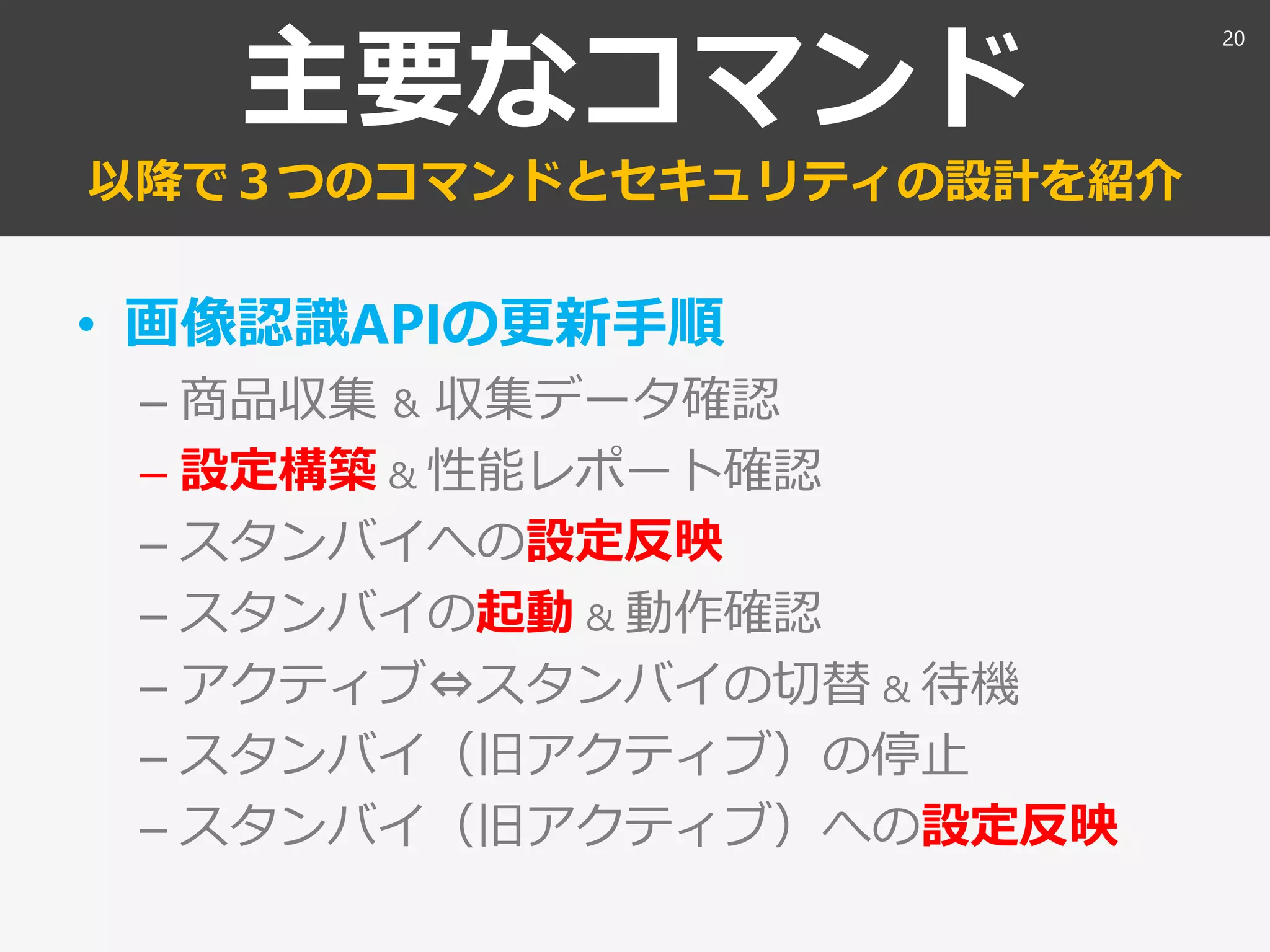 主要なコマンド
以降で３つのコマンドとセキュリティの設計を紹介
• 画像認識APIの更新手順
– 商品収集 ＆ 収集データ確認
– 設定構築 & 性能レポート確認
– スタンバイへの設定反映
– スタンバイの起動 & 動作確認
– アクティブ⇔スタンバイの切替 & 待機
– スタンバイ（旧アクティブ）の停止
– スタンバイ（旧アクティブ）への設定反映
20
 