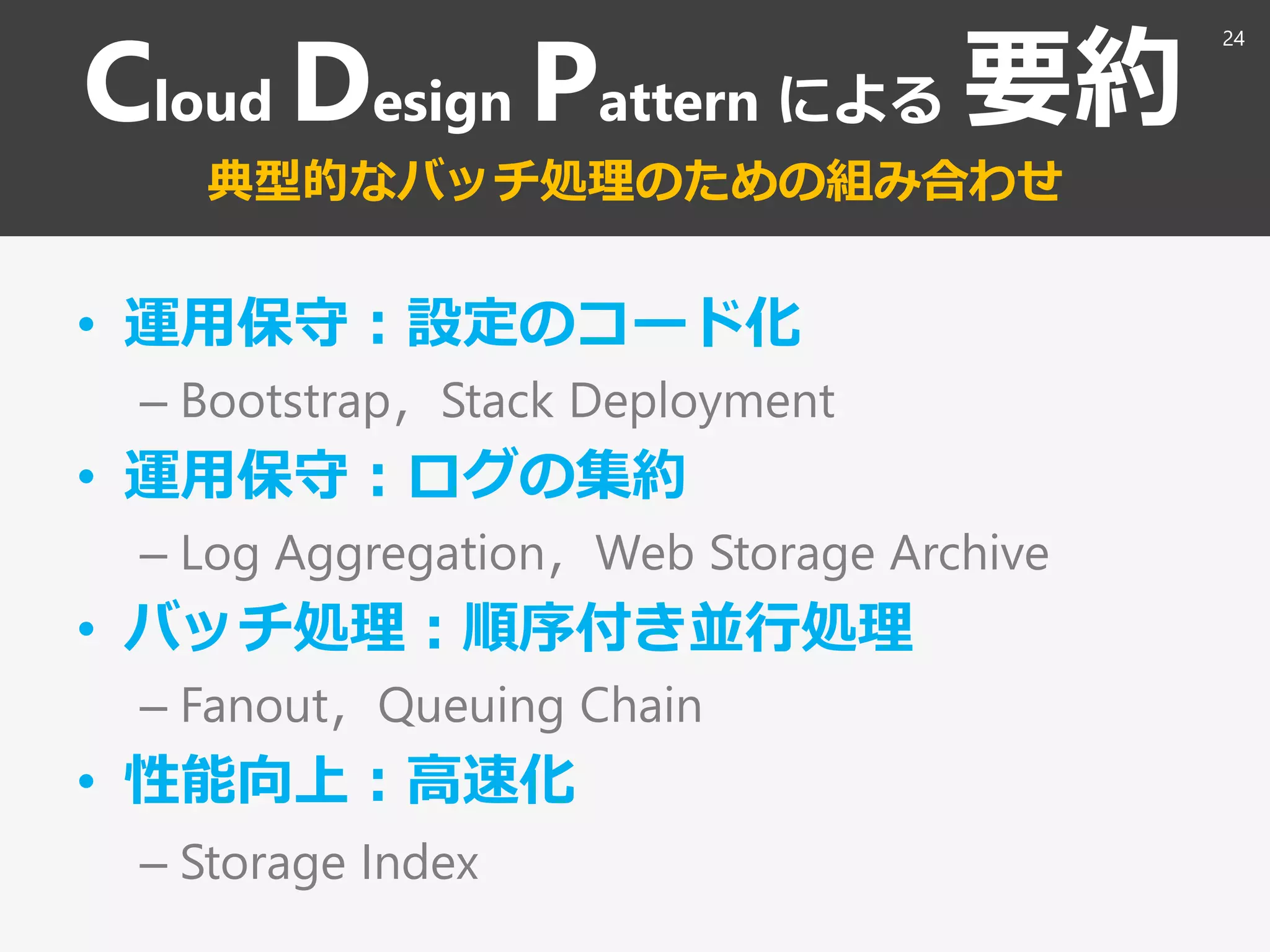 Cloud Design Pattern による 要約
典型的なバッチ処理のための組み合わせ
• 運用保守：設定のコード化
– Bootstrap，Stack Deployment
• 運用保守：ログの集約
– Log Aggregation，Web Storage Archive
• バッチ処理：順序付き並行処理
– Fanout，Queuing Chain
• 性能向上：高速化
– Storage Index
24
 