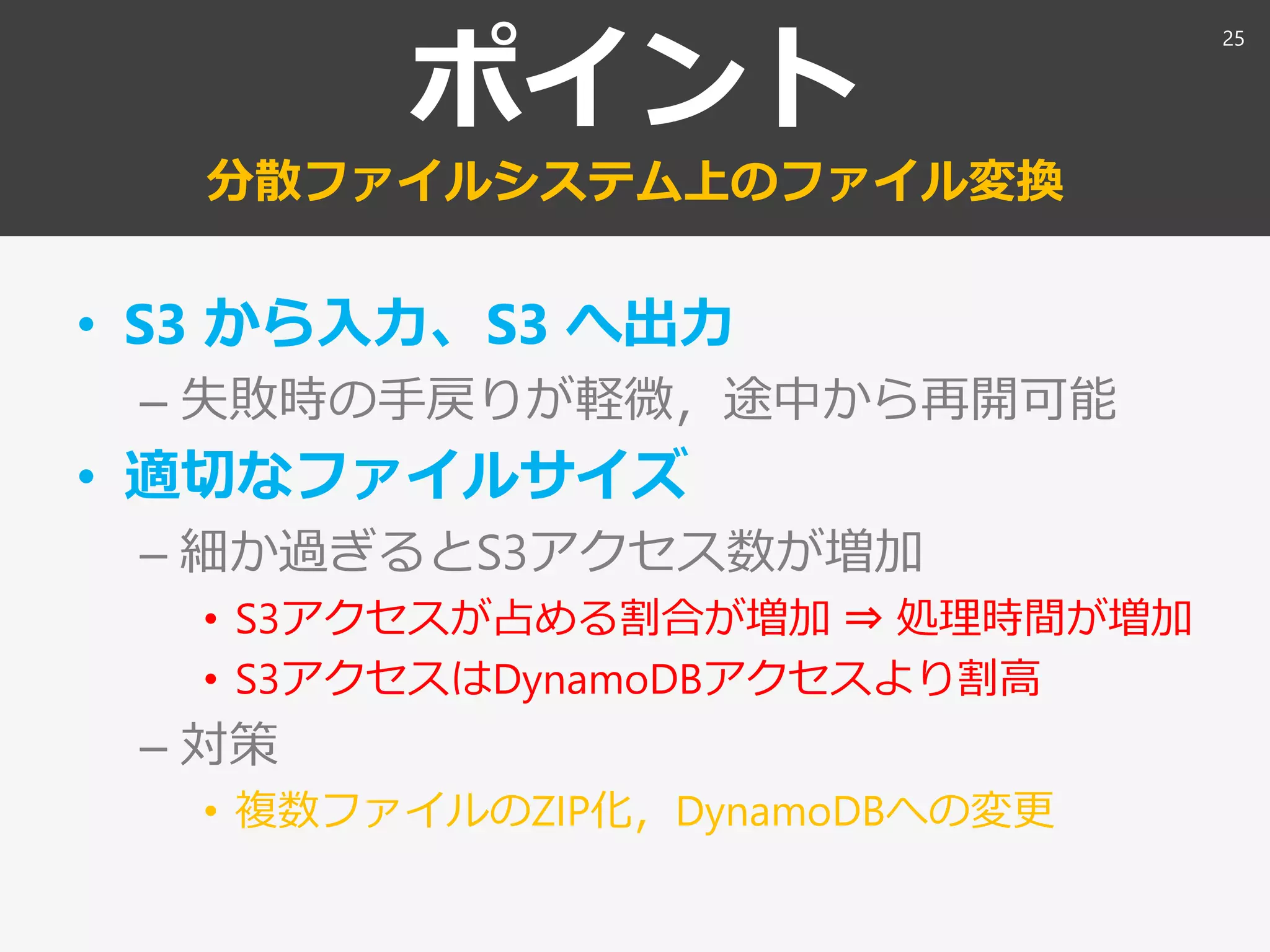 ポイント
分散ファイルシステム上のファイル変換
• S3 から入力、S3 へ出力
– 失敗時の手戻りが軽微，途中から再開可能
• 適切なファイルサイズ
– 細か過ぎるとS3アクセス数が増加
• S3アクセスが占める割合が増加 ⇒ 処理時間が増加
• S3アクセスはDynamoDBアクセスより割高
– 対策
• 複数ファイルのZIP化，DynamoDBへの変更
25
 