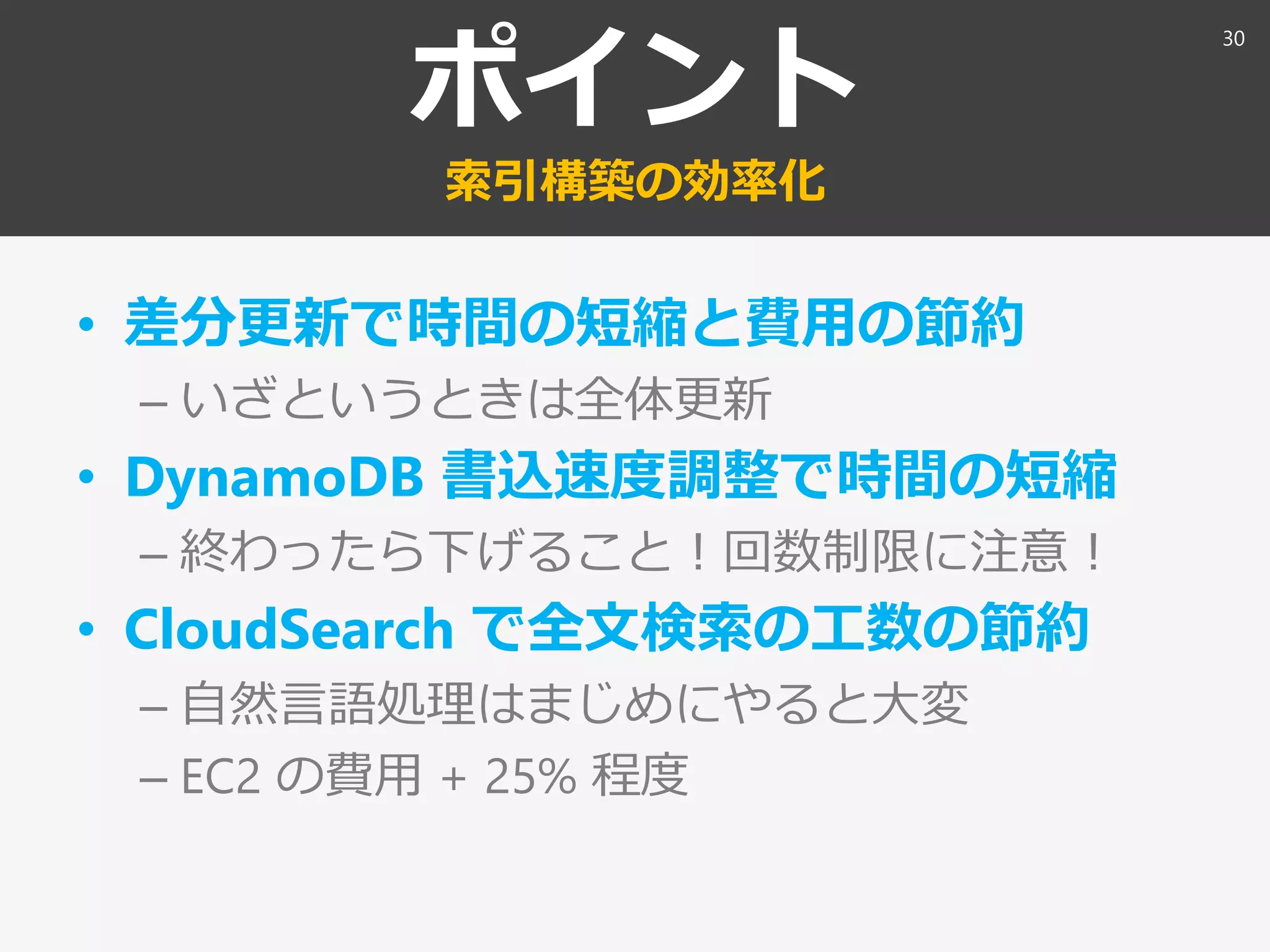 ポイント
索引構築の効率化
• 差分更新で時間の短縮と費用の節約
– いざというときは全体更新
• DynamoDB 書込速度調整で時間の短縮
– 終わったら下げること！回数制限に注意！
• CloudSearch で全文検索の工数の節約
– 自然言語処理はまじめにやると大変
– EC2 の費用 + 25% 程度
30
 