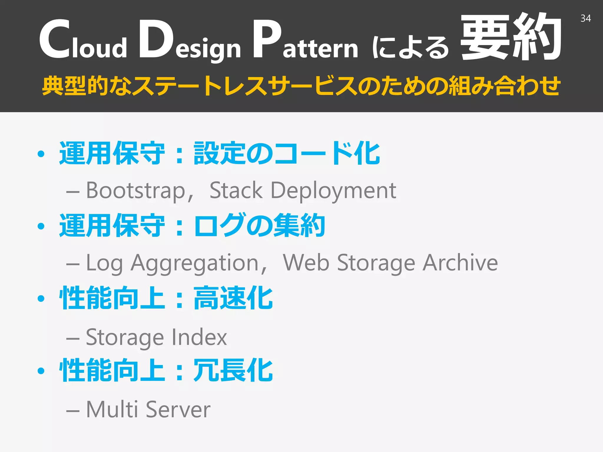 Cloud Design Pattern による 要約
典型的なステートレスサービスのための組み合わせ
• 運用保守：設定のコード化
– Bootstrap，Stack Deployment
• 運用保守：ログの集約
– Log Aggregation，Web Storage Archive
• 性能向上：高速化
– Storage Index
• 性能向上：冗長化
– Multi Server
34
 