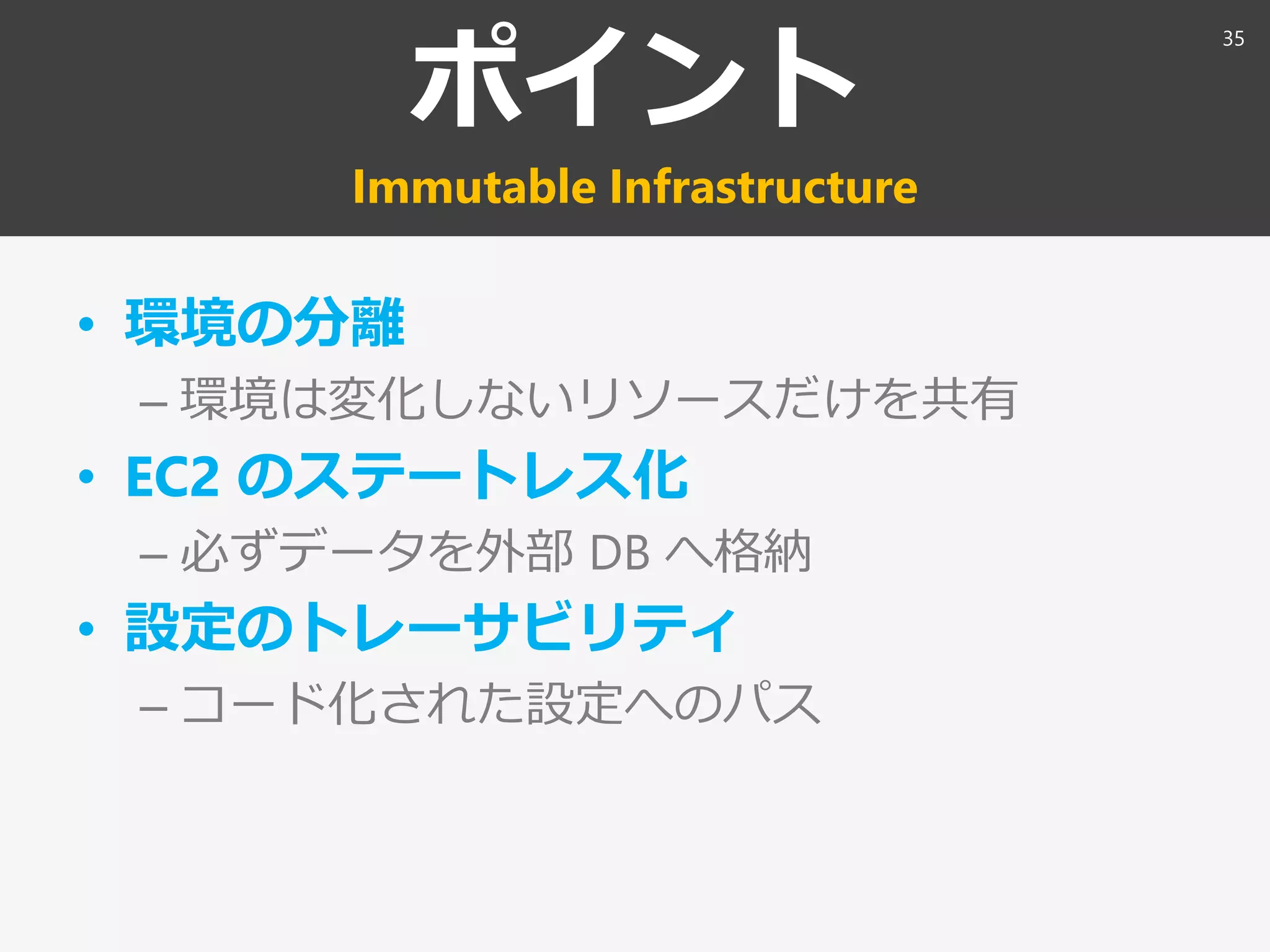 ポイント
Immutable Infrastructure
• 環境の分離
– 環境は変化しないリソースだけを共有
• EC2 のステートレス化
– 必ずデータを外部 DB へ格納
• 設定のトレーサビリティ
– コード化された設定へのパス
35
 