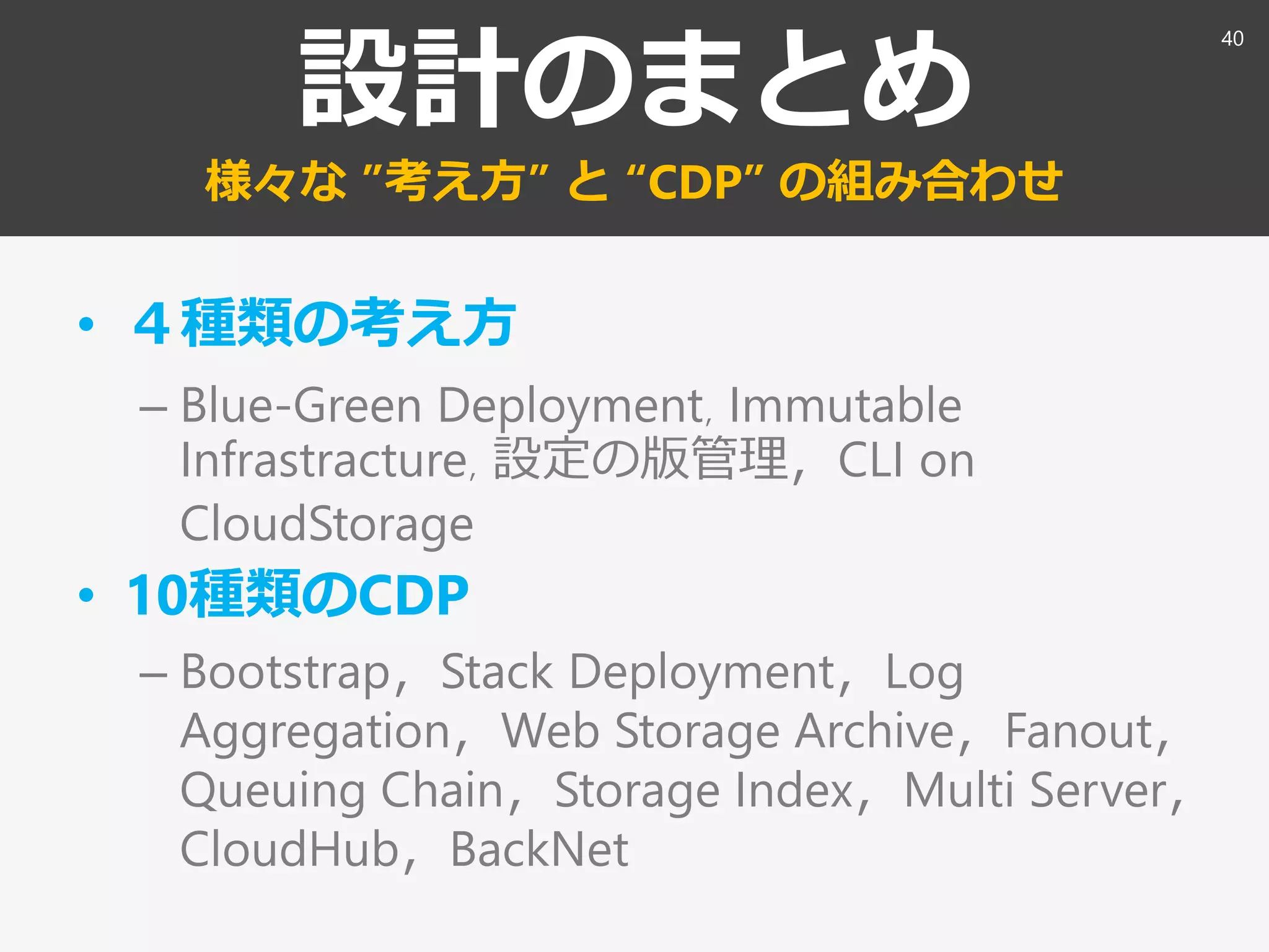 設計のまとめ
様々な ”考え方” と “CDP” の組み合わせ
• ４種類の考え方
– Blue-Green Deployment，Immutable
Infrastracture，設定の版管理，CLI on
CloudStorage
• 10種類のCDP
– Bootstrap，Stack Deployment，Log
Aggregation，Web Storage Archive，Fanout，
Queuing Chain，Storage Index，Multi Server，
CloudHub，BackNet
40
 