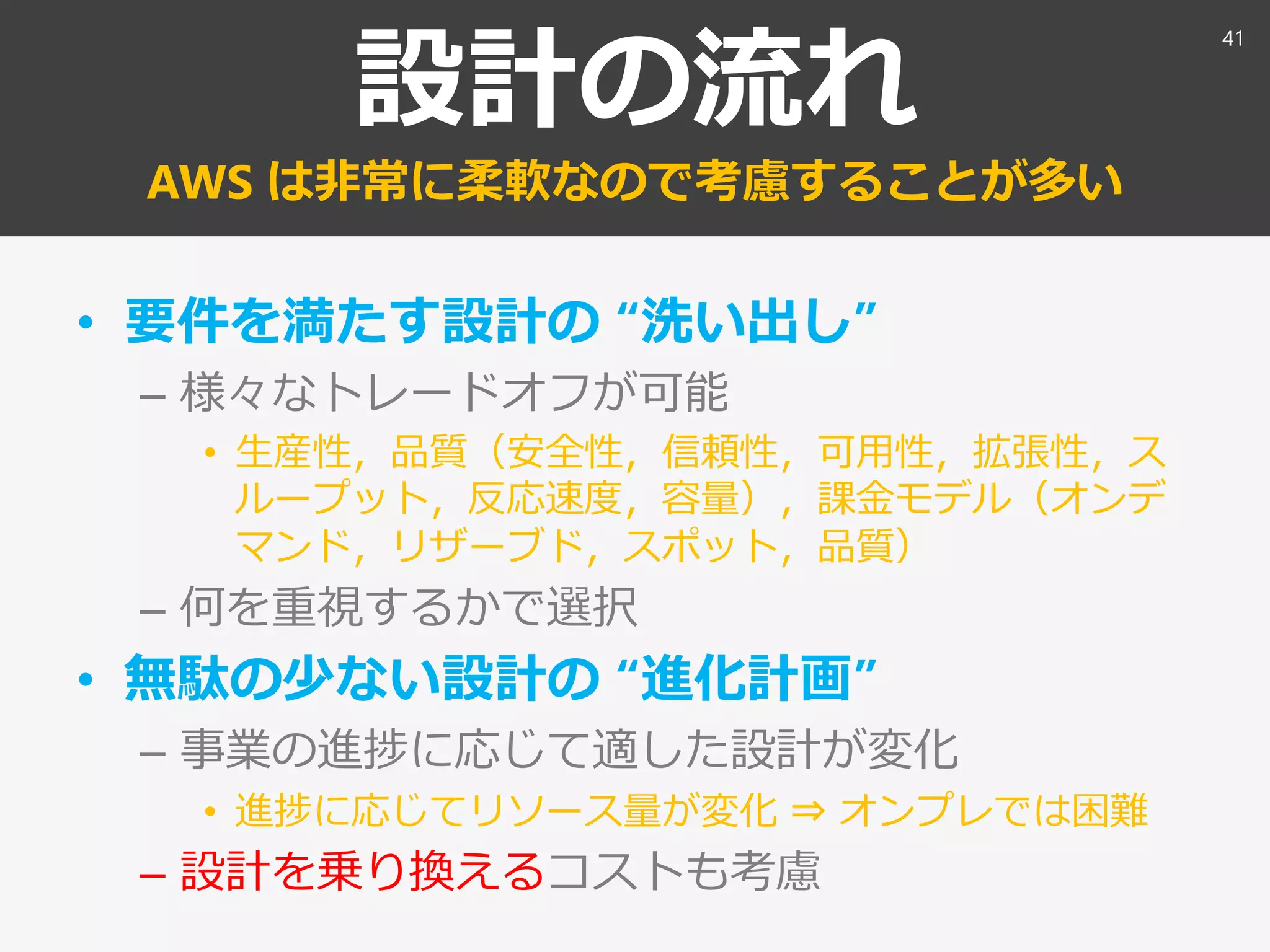 設計の流れ
AWS は非常に柔軟なので考慮することが多い
• 要件を満たす設計の “洗い出し”
– 様々なトレードオフが可能
• 生産性，品質（安全性，信頼性，可用性，拡張性，ス
ループット，反応速度，容量），課金モデル（オンデ
マンド，リザーブド，スポット，品質）
– 何を重視するかで選択
• 無駄の少ない設計の “進化計画”
– 事業の進捗に応じて適した設計が変化
• 進捗に応じてリソース量が変化 ⇒ オンプレでは困難
– 設計を乗り換えるコストも考慮
41
 