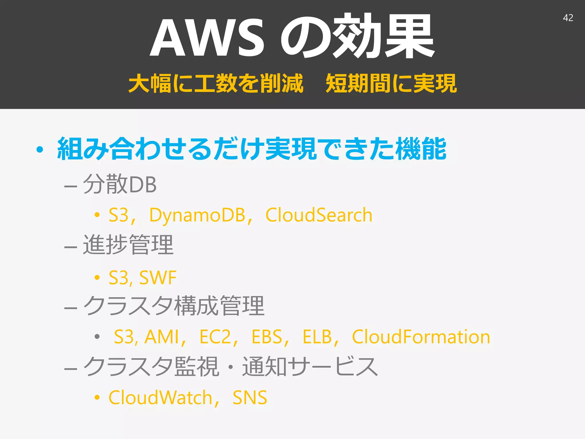 AWS の効果
大幅に工数を削減 短期間に実現
• 組み合わせるだけ実現できた機能
– 分散DB
• S3，DynamoDB，CloudSearch
– 進捗管理
• S3, SWF
– クラスタ構成管理
• S3, AMI，EC2，EBS，ELB，CloudFormation
– クラスタ監視・通知サービス
• CloudWatch，SNS
42
 