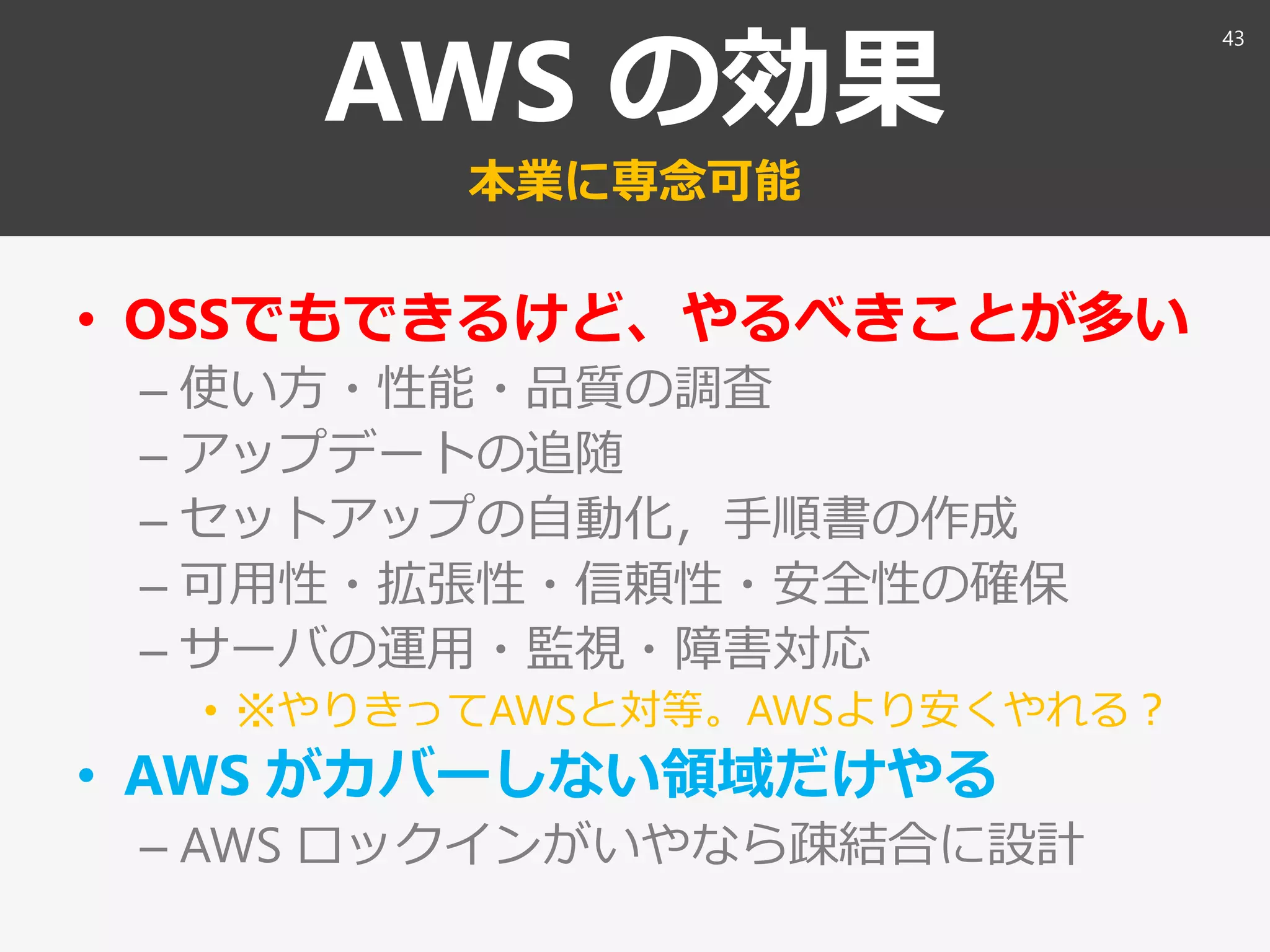 AWS の効果
本業に専念可能
• OSSでもできるけど、やるべきことが多い
– 使い方・性能・品質の調査
– アップデートの追随
– セットアップの自動化，手順書の作成
– 可用性・拡張性・信頼性・安全性の確保
– サーバの運用・監視・障害対応
• ※やりきってAWSと対等。AWSより安くやれる？
• AWS がカバーしない領域だけやる
– AWS ロックインがいやなら疎結合に設計
43
 