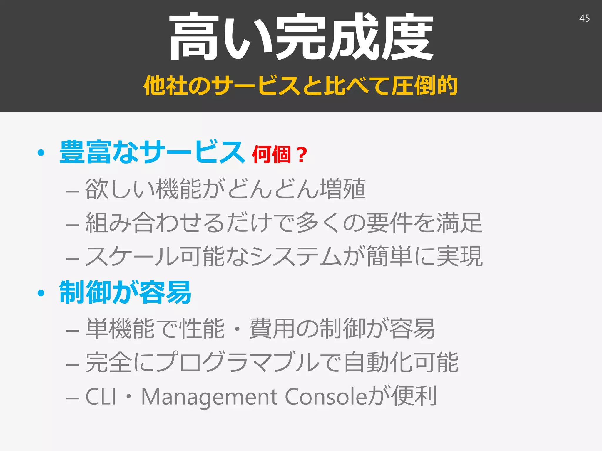 高い完成度
他社のサービスと比べて圧倒的
• 豊富なサービス 何個？
– 欲しい機能がどんどん増殖
– 組み合わせるだけで多くの要件を満足
– スケール可能なシステムが簡単に実現
• 制御が容易
– 単機能で性能・費用の制御が容易
– 完全にプログラマブルで自動化可能
– CLI・Management Consoleが便利
45
 
