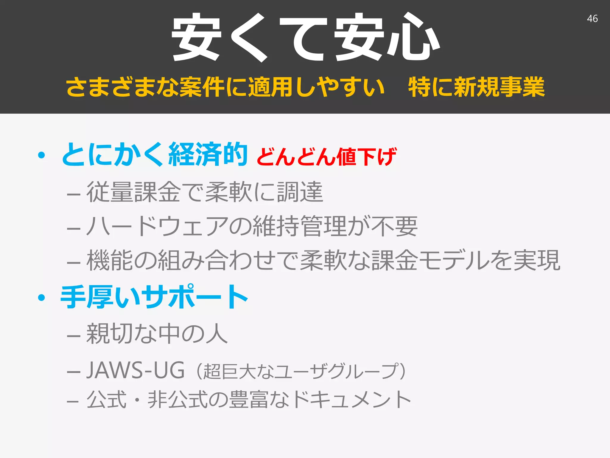 安くて安心
さまざまな案件に適用しやすい 特に新規事業
• とにかく経済的 どんどん値下げ
– 従量課金で柔軟に調達
– ハードウェアの維持管理が不要
– 機能の組み合わせで柔軟な課金モデルを実現
• 手厚いサポート
– 親切な中の人
– JAWS-UG（超巨大なユーザグループ）
– 公式・非公式の豊富なドキュメント
46
 