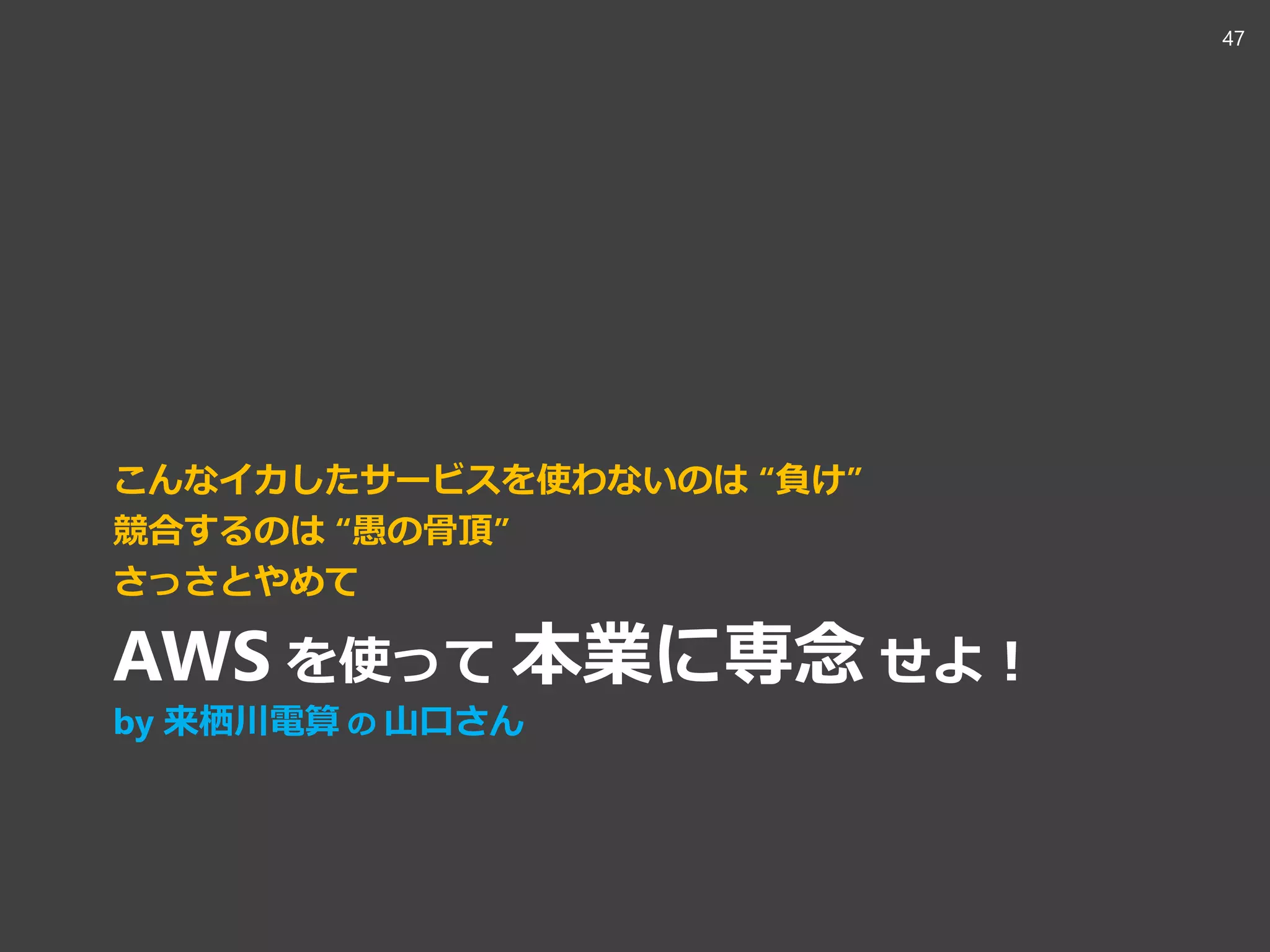 こんなイカしたサービスを使わないのは “負け”
競合するのは “愚の骨頂”
さっさとやめて
AWS を使って 本業に専念 せよ！
by 来栖川電算 の 山口さん
47
 