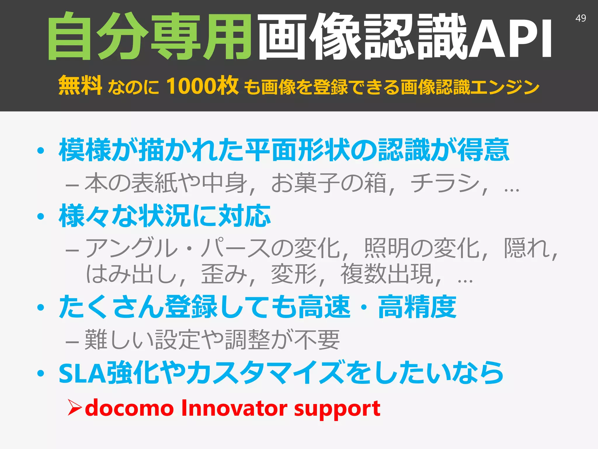自分専用画像認識API
無料 なのに 1000枚 も画像を登録できる画像認識エンジン
• 模様が描かれた平面形状の認識が得意
– 本の表紙や中身，お菓子の箱，チラシ，…
• 様々な状況に対応
– アングル・パースの変化，照明の変化，隠れ，
はみ出し，歪み，変形，複数出現，…
• たくさん登録しても高速・高精度
– 難しい設定や調整が不要
• SLA強化やカスタマイズをしたいなら
docomo Innovator support
49
 