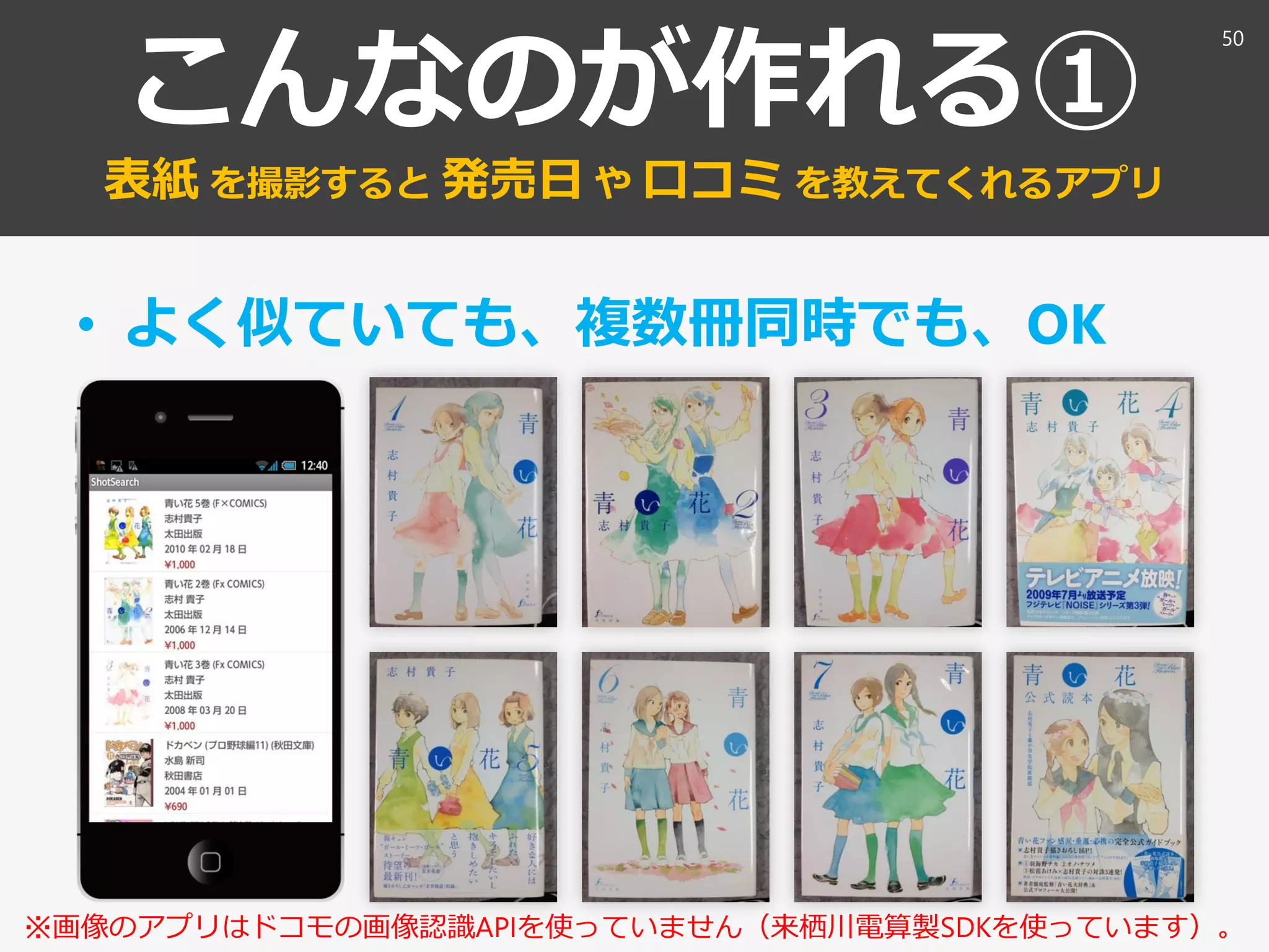 こんなのが作れる①
表紙 を撮影すると 発売日 や 口コミ を教えてくれるアプリ
• よく似ていても、複数冊同時でも、OK
50
※画像のアプリはドコモの画像認識APIを使っていません（来栖川電算製SDKを使っています）。
 