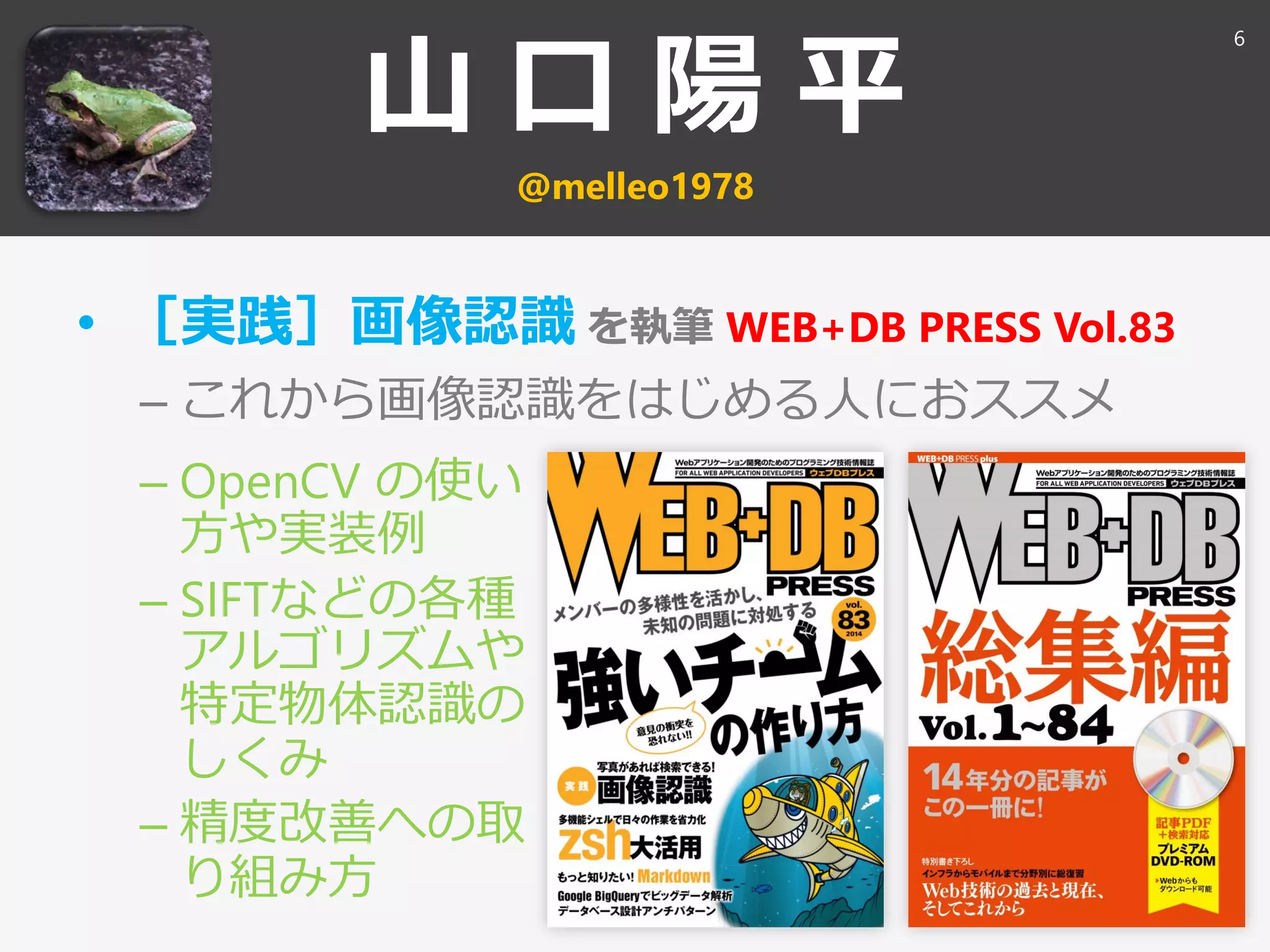山 口 陽 平
@melleo1978
• ［実践］画像認識 を執筆 WEB+DB PRESS Vol.83
– これから画像認識をはじめる人におススメ
6
– OpenCV の使い
方や実装例
– SIFTなどの各種
アルゴリズムや
特定物体認識の
しくみ
– 精度改善への取
り組み方
 
