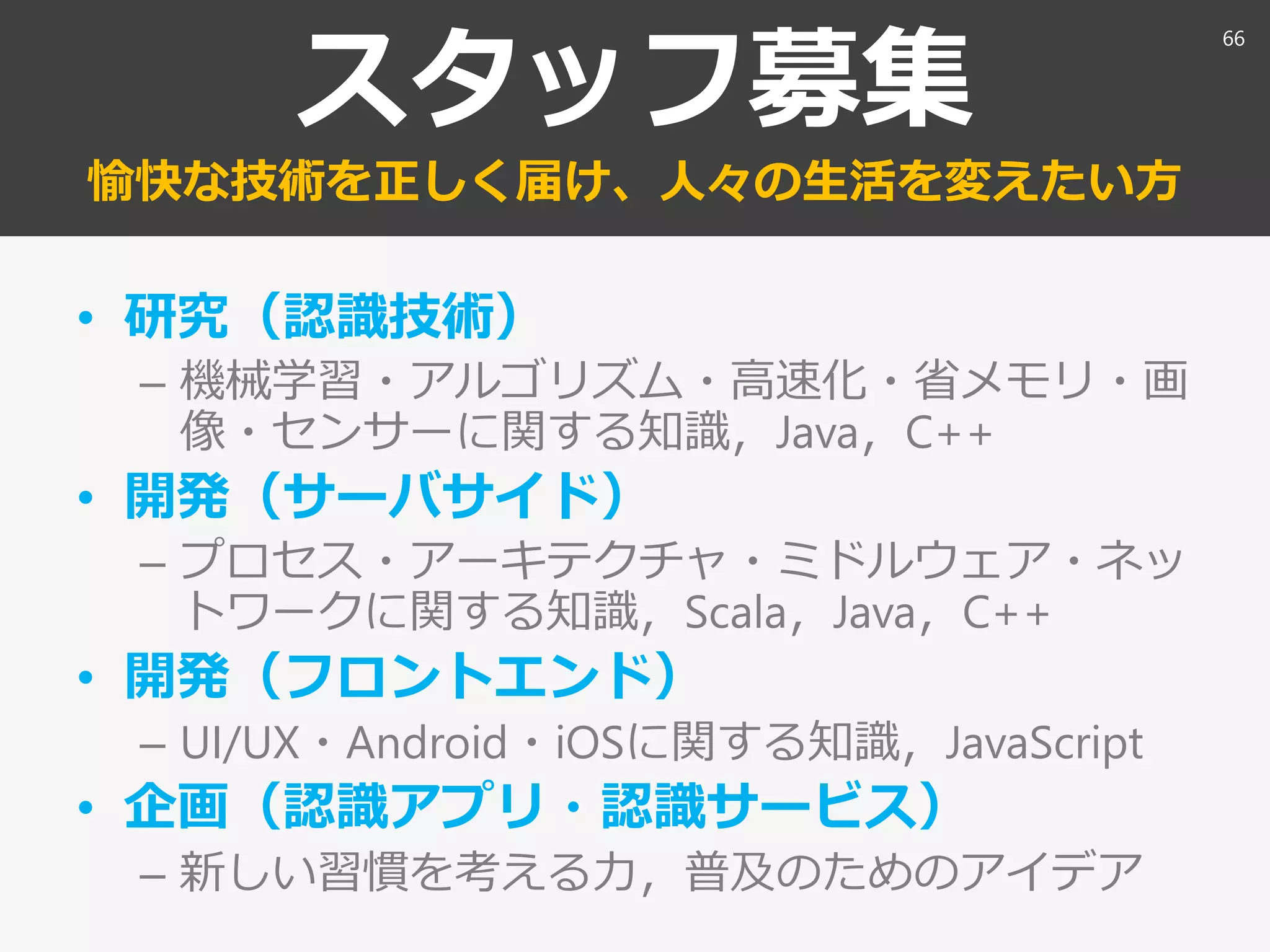 スタッフ募集
愉快な技術を正しく届け、人々の生活を変えたい方
• 研究（認識技術）
– 機械学習・アルゴリズム・高速化・省メモリ・画
像・センサーに関する知識，Java，C++
• 開発（サーバサイド）
– プロセス・アーキテクチャ・ミドルウェア・ネッ
トワークに関する知識，Scala，Java，C++
• 開発（フロントエンド）
– UI/UX・Android・iOSに関する知識，JavaScript
• 企画（認識アプリ・認識サービス）
– 新しい習慣を考える力，普及のためのアイデア
66
 