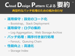 Cloud Design Pattern による 要約
典型的なバッチ処理のための組み合わせ
• 運用保守：設定のコード化
– Bootstrap，Stack Deployment
• 運用保守：ログの集約
– Log Aggregation，...