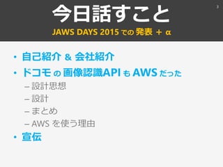 今日話すこと
JAWS DAYS 2015 での 発表 ＋ α
• 自己紹介 ＆ 会社紹介
• ドコモ の 画像認識API も AWS だった
– 設計思想
– 設計
– まとめ
– AWS を使う理由
• 宣伝
3
 
