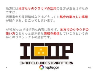地方には地方なりのクラウドの活用の仕方があるはずなの
ですが、
活用事例や技術情報などはどうしても都会の華々しい事例
が紹介され、目立ってしまいます。
AWSだったり技術的な内容に限らず、地方でのクラウドの
使い方などもっと基本的な情報を発信していこうというの
がこのプロジェクトの趣旨です。
15
 