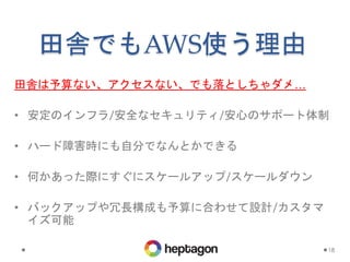 田舎でもAWS使う理由
田舎は予算ない、アクセスない、でも落としちゃダメ…
• 安定のインフラ/安全なセキュリティ/安心のサポート体制
• ハード障害時にも自分でなんとかできる
• 何かあった際にすぐにスケールアップ/スケールダウン
• バックアップや冗長構成も予算に合わせて設計/カスタマ
イズ可能
18
 