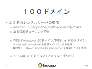 １００ドメイン
• よくあるレンタルサーバの構成
o AmazonLinux/apache/postfix/dovecot/mysql
o ある程度チューニング済み
o WEBはWordpress50ドメイン/静的サイト50ドメイン
wordpressはwptest.ioから各ドメインのサイト作成
静的サイトはwww.aomori-ibz.jp/it-aomoriを複製しサイト作成
o メールは100ドメイン各1アカウントずつ存在
28
 