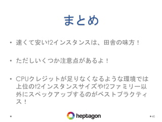 まとめ
• 速くて安いt2インスタンスは、田舎の味方！
• ただしいくつか注意点があるよ！
• CPUクレジットが足りなくなるような環境では
上位のt2インスタンスサイズやt2ファミリー以
外にスペックアップするのがベストプラクティ
ス！
40
 