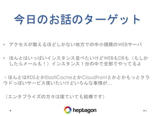 今日のお話のターゲット
• アクセスが数えるほどしかない地方での中小規模のWEBサーバ
• ほんとはいっぱいインスタンス並べたいけどWEBもDBも（もしか
したらメールも！）インスタンス１台の中で全部でやってるよ
・ほんとはRDSとかElastiCacheとかCloudFrontとかとかもっとクラ
ウドっぽいサービス使いたいけどいろんな事情が…
（エンタプライズの方々は寝ていても結構です）
5
 