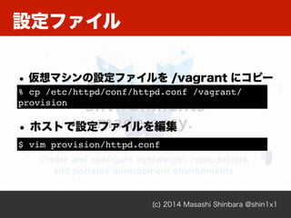 設定ファイル
(c) 2014 Masashi Shinbara @shin1x1
• 仮想マシンの設定ファイルを /vagrant にコピー
% cp /etc/httpd/conf/httpd.conf /vagrant/
provisio...
