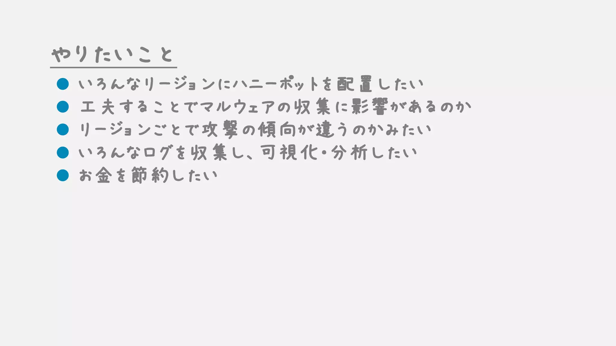 やりたいこと
l いろんなリージョンにハニーポットを配置したい
l 工夫することでマルウェアの収集に影響があるのか
l リージョンごとで攻撃の傾向が違うのかみたい
l いろんなログを収集し、可視化・分析したい
l お金を節約したい
 