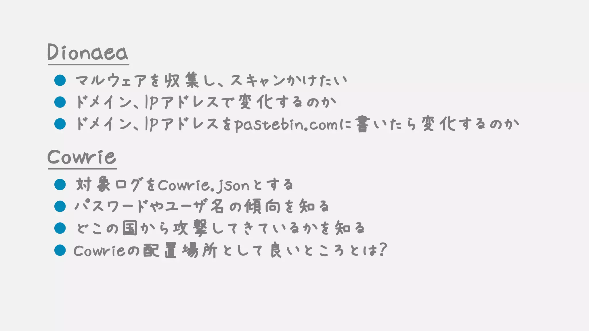 Dionaea
l マルウェアを収集し、スキャンかけたい
l ドメイン、IPアドレスで変化するのか
l ドメイン、IPアドレスをpastebin.comに書いたら変化するのか
Cowrie
l 対象ログをCowrie.jsonとする
l パスワードやユーザ名の傾向を知る
l どこの国から攻撃してきているかを知る
l Cowrieの配置場所として良いところとは？
 